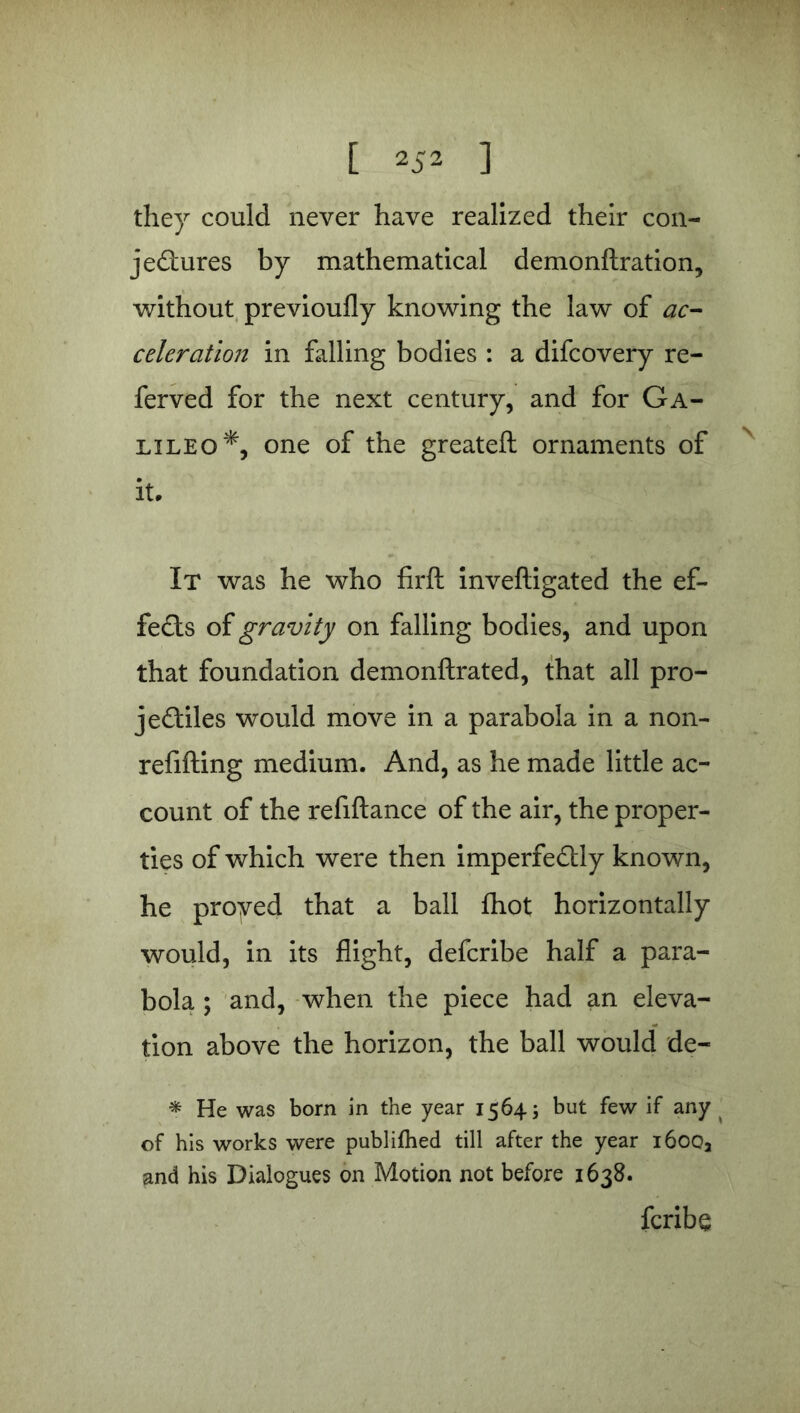 they could never have realized their con- jectures by mathematical demonftration, without previoufly knowing the law of ac- celeration in falling bodies : a difcovery re- ferved for the next century, and for Ga- lileo*, one of the greateft ornaments of it. It was he who firft inveftigated the ef- fects of gravity on falling bodies, and upon that foundation demonftrated, that all pro- jectiles would move in a parabola in a non- refifting medium. And, as he made little ac- count of the refiftance of the air, the proper- ties of which were then imperfeCtly known, he proyed that a ball fhot horizontally would, in its flight, defcribe half a para- bola ; and, when the piece had an eleva- tion above the horizon, the ball would de- * He was born in the year 1564; but few if any of his works were publiftied till after the year i6ooa and his Dialogues on Motion not before 1638. fcribe