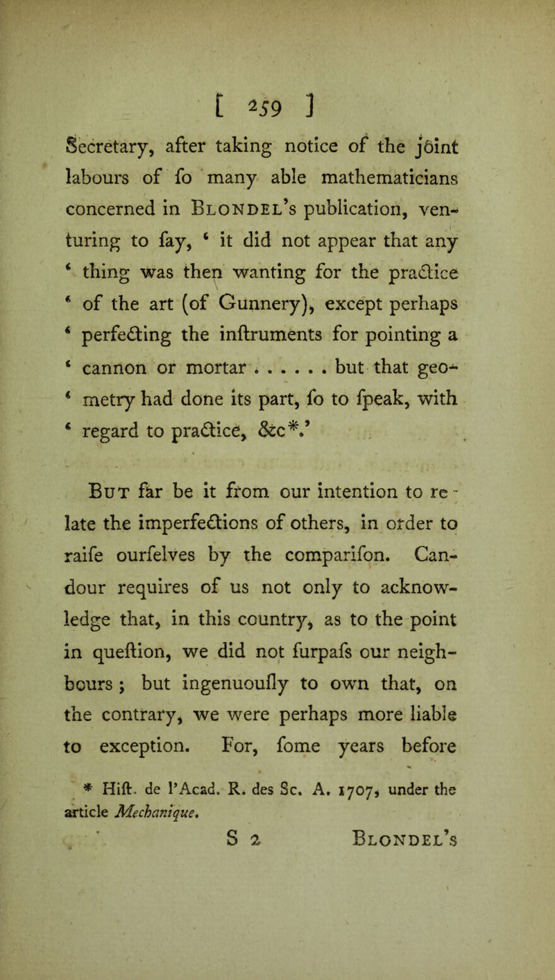 Secretary, after taking notice of the jbint labours of fo many able mathematicians concerned in Blondel’s publication, ven- turing to fay, ‘ it did not appear that any ‘ thing was then wanting for the practice * of the art (of Gunnery), except perhaps ‘ perfecting the inftruments for pointing a 1 cannon or mortar but that geo^ * metry had done its part, fo to fpeak, with 4 regard to practice, &c*.’ But far be it from our intention to re - late the imperfections of others, in order to raife ourfelves by the comparifon. Can- dour requires of us not only to acknow- ledge that, in this country, as to the point in queftion, we did not furpafs our neigh- bours ; but ingenuoufly to own that, on the contrary, we were perhaps more liable to exception. For, fome years before * Hitt, de l’Acad. R. des Sc. A. 1707, under the article Mechanique. S 2 Blondel’s