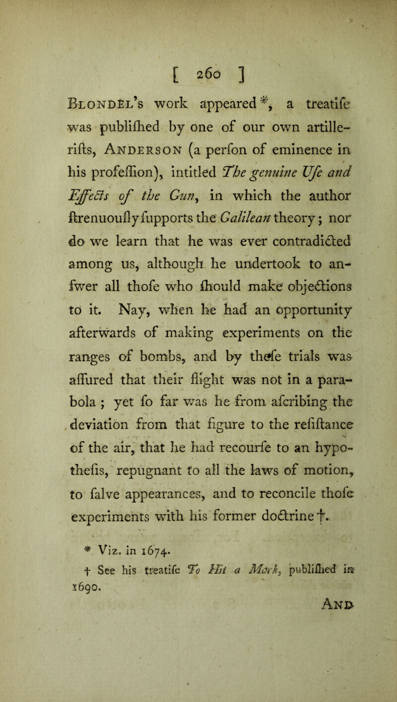 [ 26° ] Blondel’s work appeared a treatife was publiilied by one of our own artille- rifts, Anderson (a perfon of eminence in his profeflion), intitled The genuine Ufe and EfeBs of the Gun, in which the author flrenuoufly fupports the Galilean theory; nor do we learn that he was ever contradicted among us, although he undertook to an- fwer all thofe who Ihould make objedlions to it. Nay, when he had an opportunity afterwards of making experiments on the ranges of bombs, and by thrfe trials was affured that their flight was not in a para- bola ; yet fo far was he from afcribing the deviation from that figure to the refiftance of the air, that he had recourfe to an hypo- thefis, repugnant to all the laws of motion, to falve appearances, and to reconcile thofe experiments with his former doftrine f. * Viz. in 1674. f See his treatife To Hit a Mark, publiilied im 1690. Anj>