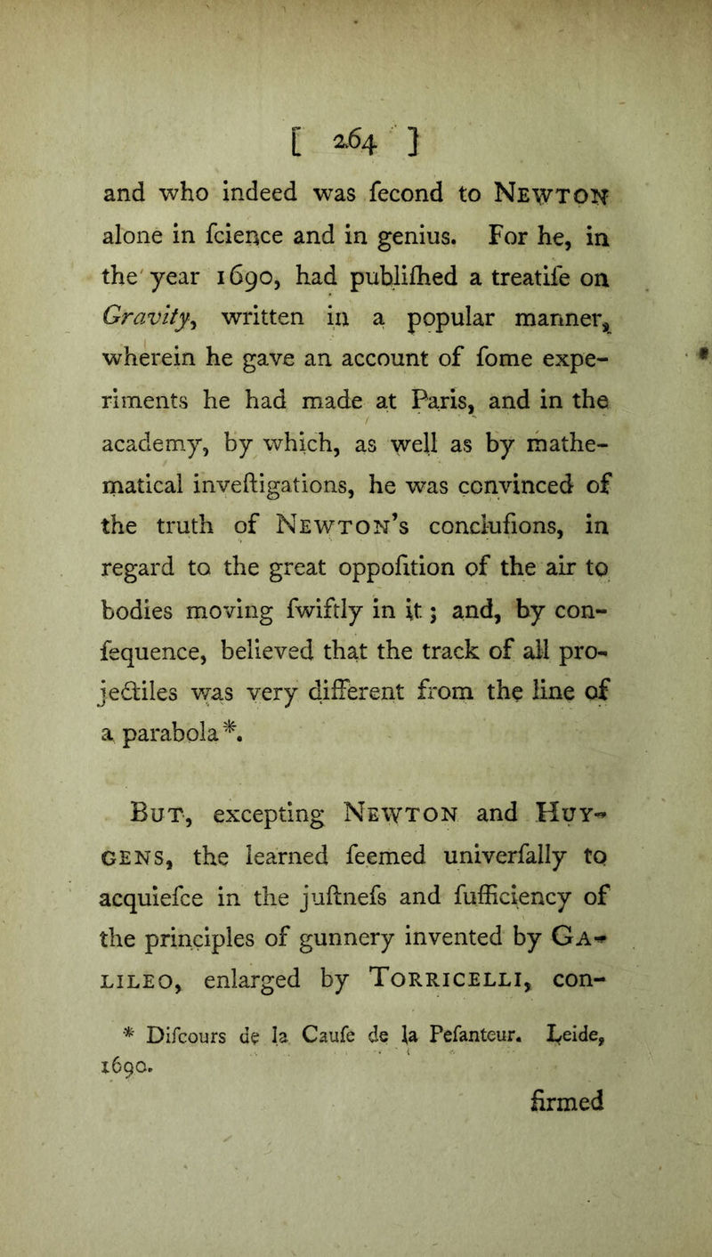 and who indeed was fecond to Newton alone in fcience and in genius. For he, in the year 1690, had publifhed a treatife on Gravity, written in a popular manner, wherein he gave an account of fome expe- riments he had made at Paris, and in the / - academy, by which, as well as by mathe- matical inveftigations, he was convinced of the truth of Newton’s condufions, in regard to the great oppofition of the air to bodies moving fwiftly in it; and, by con- fequence, believed that the track of all pro- je&iles was very different from the line of a parabola*. But, excepting Newton and Huy~ gens, the learned feemed univerfally to acquiefce in the juftnefs and fufficiency of the principles of gunnery invented by Ga^ lileo, enlarged by Torricelli, con- * Difcours de la Caufe de la Pefanteur. I^eide, 1690. firmed