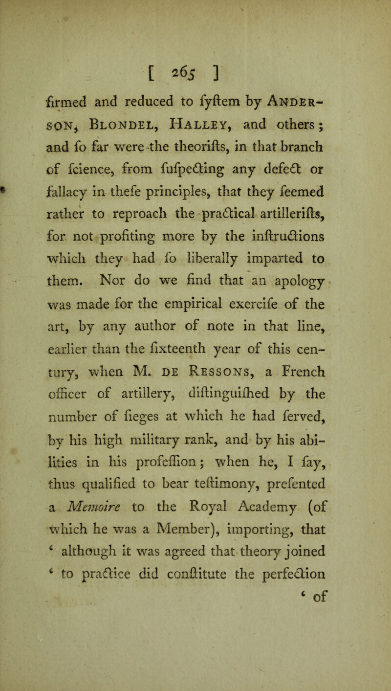 firmed and reduced to fyflem by Ander- son, Blondel, Halley, and others; and fo far were the theorifts, in that branch of fcience, from fufpeCting any defeat or fallacy in thefe principles, that they feemed rather to reproach the practical artillerifts, for not profiting more by the inftruCtions which they had fo liberally imparted to them. Nor do we find that an apology was made for the empirical exercife of the art, by any author of note in that line, earlier than the fixteenth year of this cen- tury, when M. de Ressons, a French officer of artillery, diftinguifhed by the number of fieges at which he had ferved, by his high military rank, and by his abi- lities in his profeffion; when he, I fay, thus qualified to bear teftimony, prefented a Memoire to the Royal Academy (of which he was a Member), importing, that 4 although it was agreed that theory joined 4 to practice did conilitute the perfection 4 of