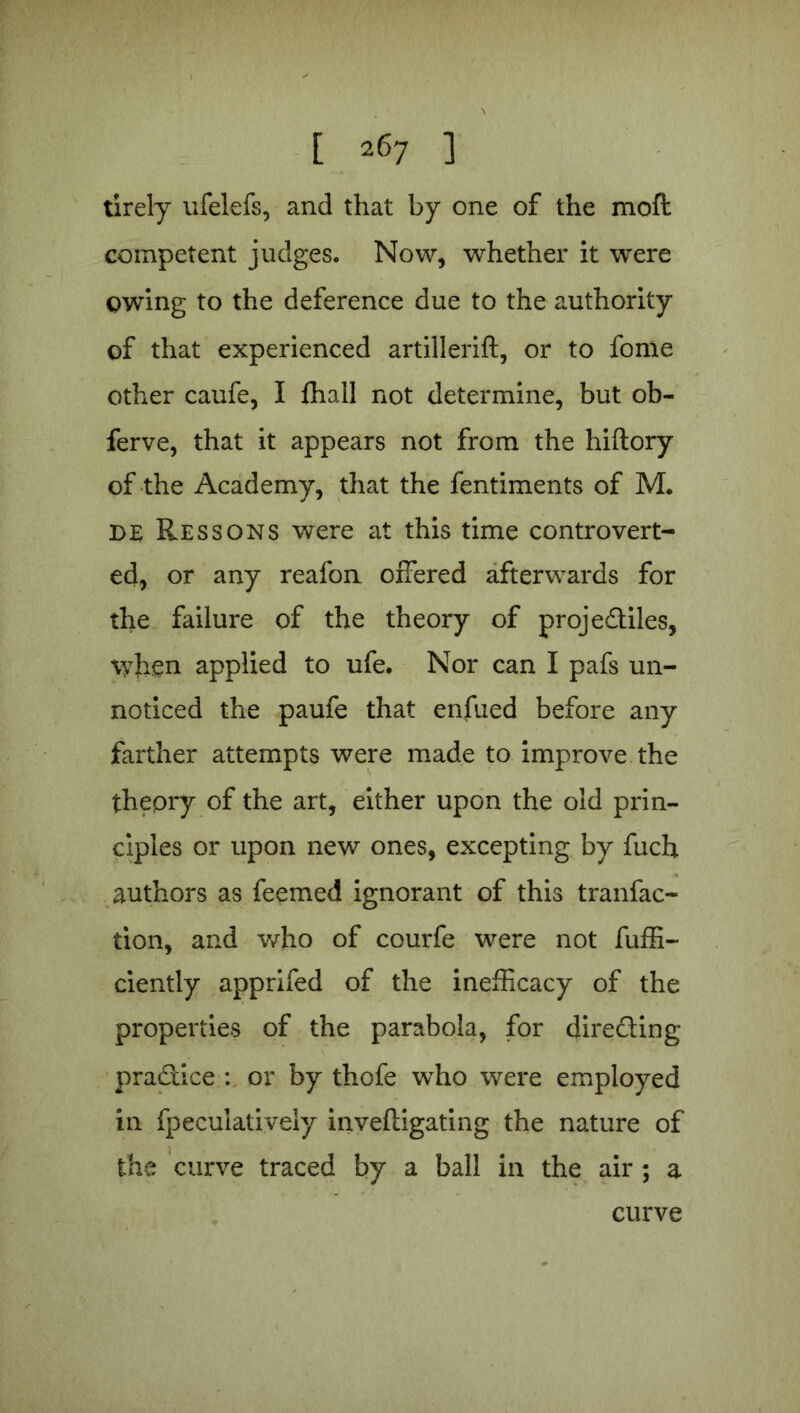 tirely ufelefs, and that by one of the moft competent judges. Now, whether it were owing to the deference due to the authority of that experienced artillerift, or to fome other caufe, I fhall not determine, but ob- ferve, that it appears not from the hiftory of the Academy, that the fentiments of M. de Res sons were at this time controvert- ed, or any reafon offered afterwards for the failure of the theory of proje&iles, when applied to ufe. Nor can I pafs un- noticed the paufe that enfued before any farther attempts were made to improve the theory of the art, either upon the old prin- ciples or upon new ones, excepting by fuch authors as feemed ignorant of this tranfac- tion, and who of courfe were not fuffi- ciently apprifed of the inefficacy of the properties of the parabola, for dire&ing pra&ice : or by thofe who were employed in fpeculatiyely inveftigating the nature of the curve traced by a ball in the air ; a curve