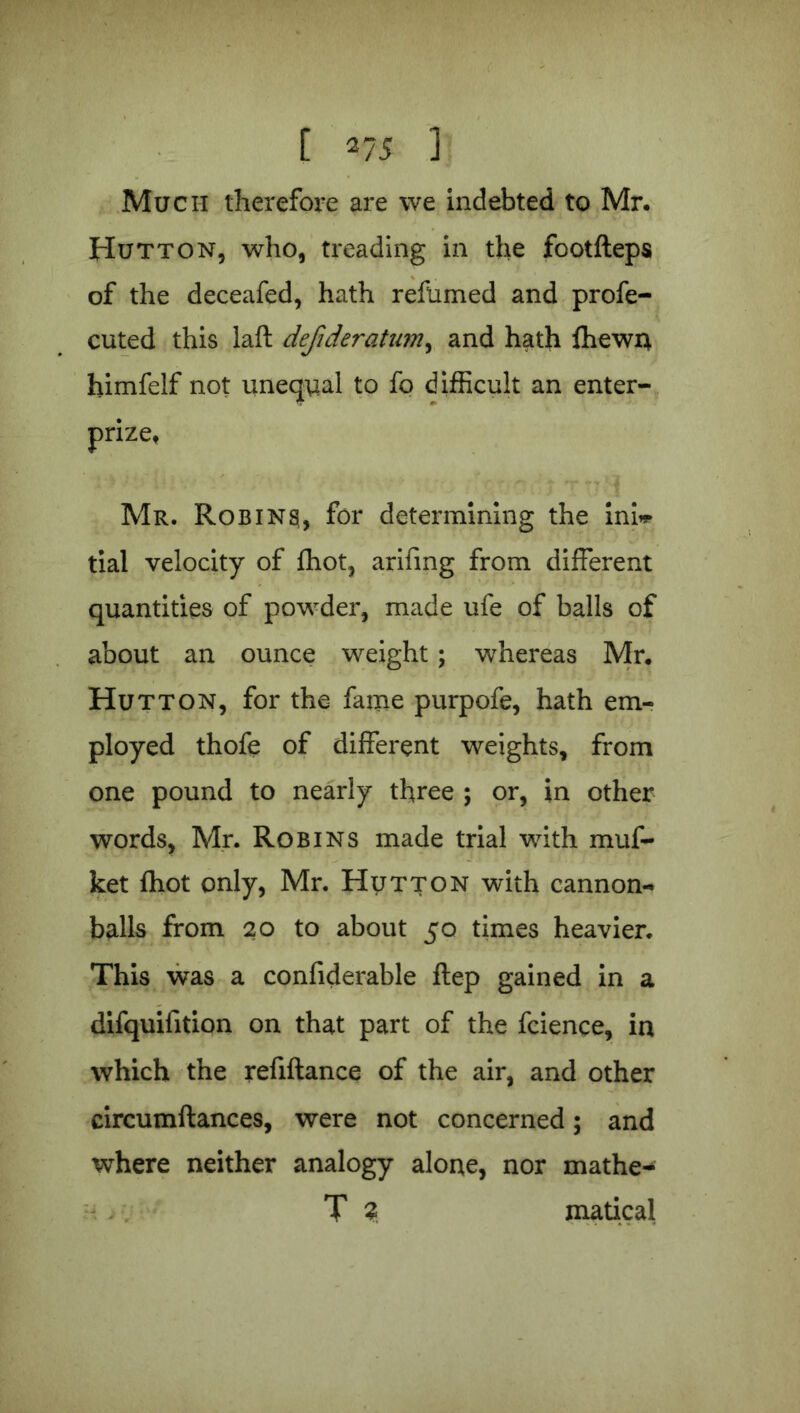 t *75 ] Much therefore are we indebted to Mr. Hutton, who, treading in the footfteps of the deceafed, hath refumed and profe- cuted this laft defideratum, and hath {hewn himfelf not unequal to fo difficult an enter- prize, Mr. Robins, for determining the ini* tial velocity of fhot, arifing from different quantities of powder, made ufe of balls of about an ounce weight; whereas Mr. Hutton, for the fame purpofe, hath em- ployed thofe of different weights, from one pound to nearly three ; or, in other words, Mr. Robins made trial with muf- ket fhot only, Mr. Hutton with cannon- balls from 20 to about 50 times heavier. This was a confiderable flep gained in a difquifition on that part of the fcience, in which the refiftance of the air, and other circumftances, were not concerned; and where neither analogy alone, nor xnathe-