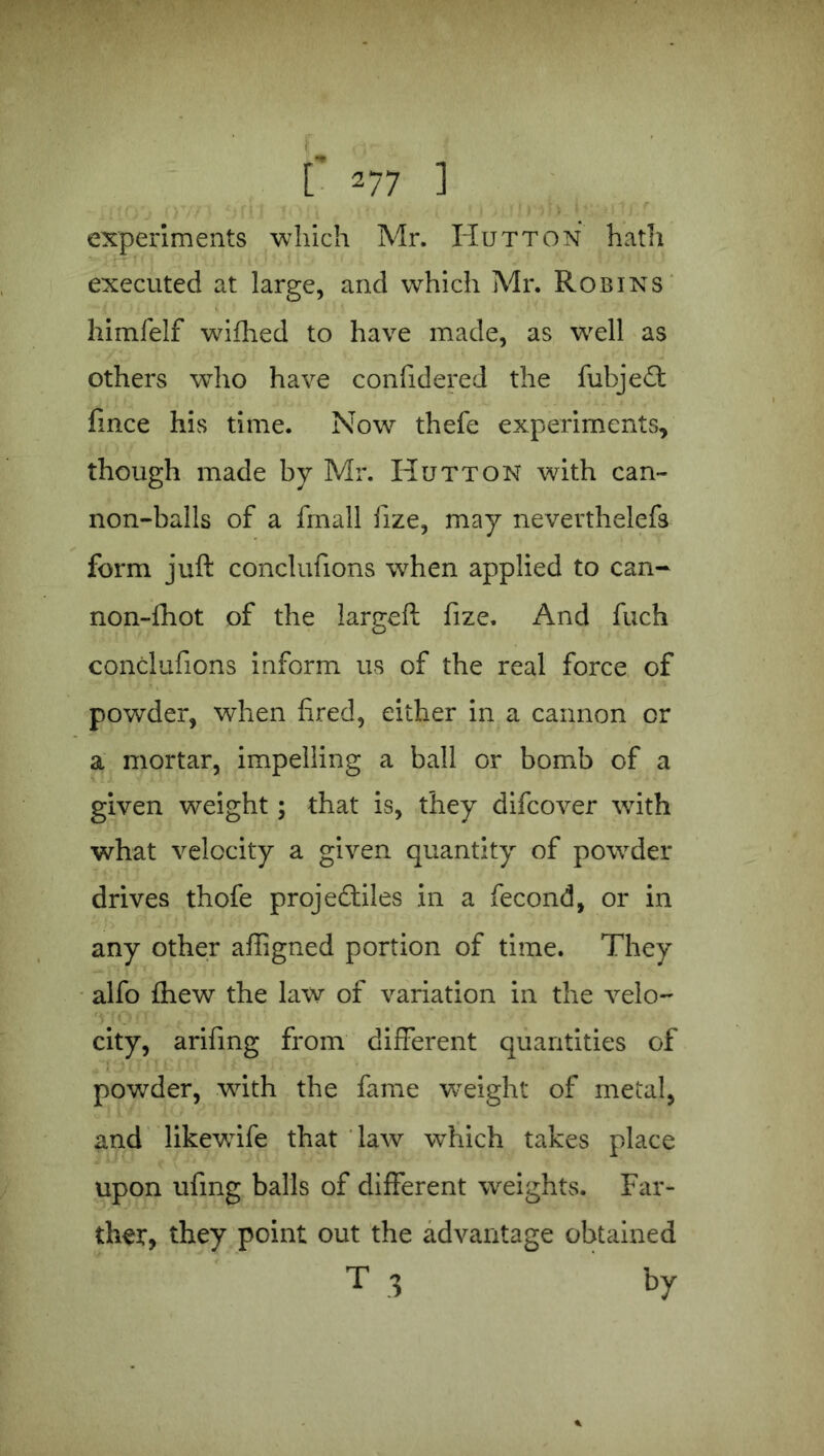 experiments which Mr. Hutton hath executed at large, and which Mr. Robins himfelf wifhed to have made, as well as others who have confidered the fubjeCt fince his time. Now thefe experiments, though made by Mr. Hutton with can- non-balls of a fmall lize, may neverthelefs form juft conclufions when applied to can- non-fhot of the largeft fize. And fuch conclufions inform us of the real force of powder, when fired, either in a cannon or a mortar, impelling a ball or bomb of a given weight; that is, they difcover with what velocity a given quantity of powder drives thofe projectiles in a fecond, or in any other affigned portion of time. They alfo fhew the law of variation in the velo- city, arifing from different quantities of powder, with the fame weight of metal, and likewife that law which takes place upon ufing balls of different weights. Far- ther, they point out the advantage obtained T .3 by