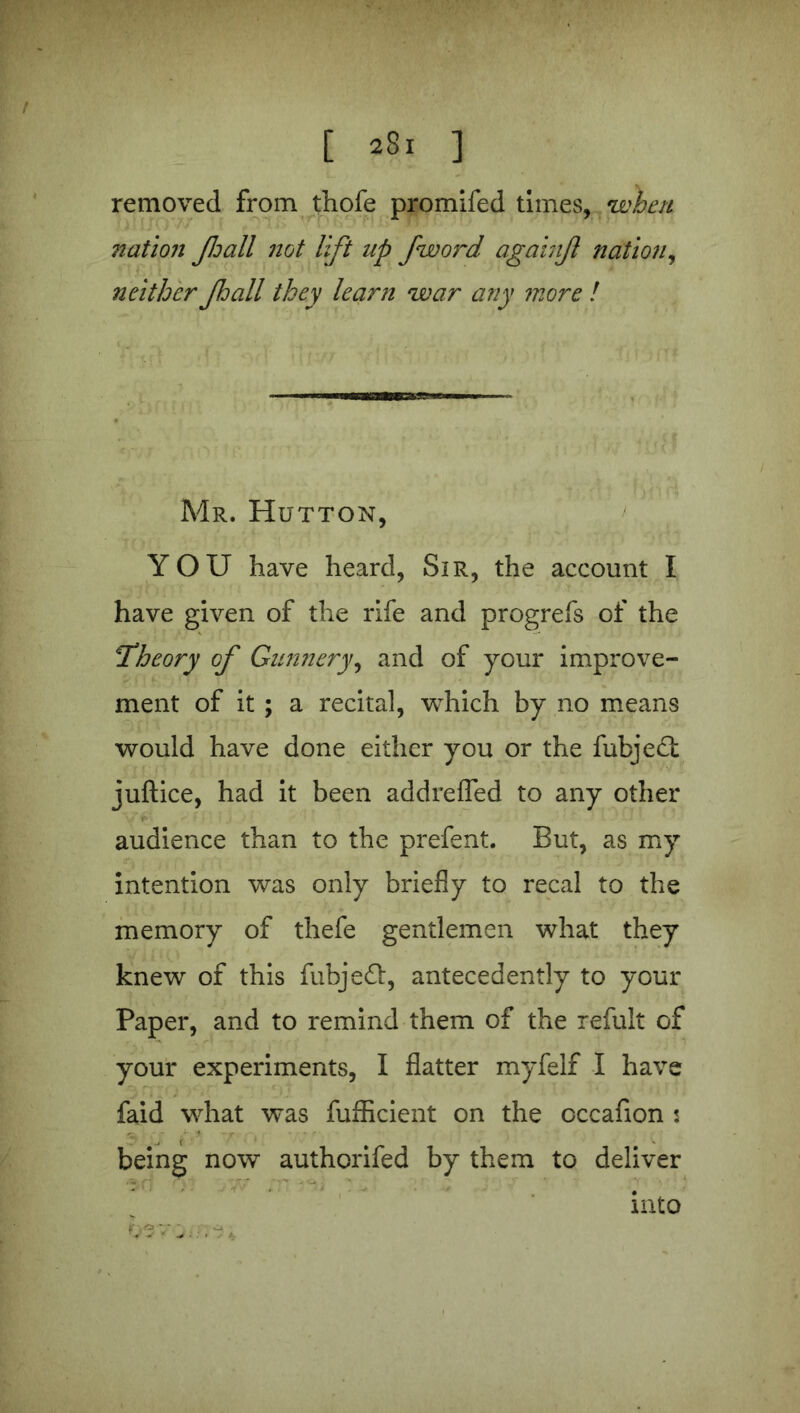 [ *8. ] removed from thofe promifed times, when nation Jhall not lift up fword againjl nation, neither Jhall they learn war any more ! Mr. Hutton, YOU have heard, Sir, the account I have given of the rife and progrefs of the Theory of Gunnery, and of your improve- ment of it ; a recital, which by no means would have done either you or the fubjedt juftice, had it been addreffed to any other audience than to the prefent. But, as my intention was only briefly to recal to the memory of thefe gentlemen what they knew of this fubjeft, antecedently to your Paper, and to remind them of the refult of your experiments, I flatter myfelf I have faid what was fufficient on the occafion : J i * being now authorifed by them to deliver into