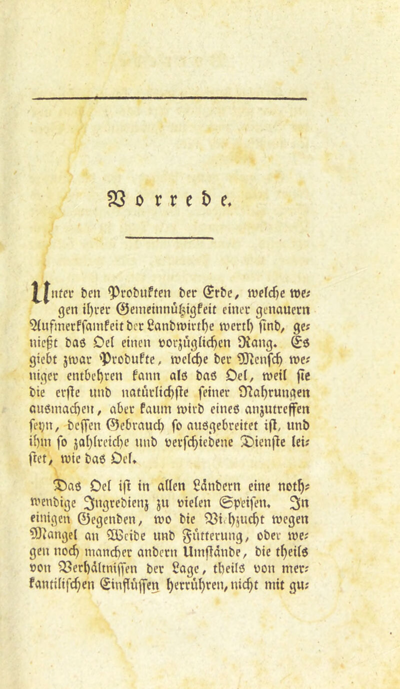 * 93 0 r ,r c b e. Mnw beit 9)rcbuftcit bet (SrbC/ wcld)ctt>e< gen tl)uer 0einetnnü^^tgfeit einer genauem ^infmerffamfeit bcr 2anbtt)irtf)e it>ertl) finb, ge? nic§t bab Del einen tjorjuglicftcn Üiang* giebt jtvar 'ProbuPte, roeic^e ber 5Jtenfc^ we? niger cntbei)ren Pann alö baö Del, weil fle bie erfle unb naturlicbf^e feiner Ola^rungen öU6inad)eu, aber Paum wirb eineö anjutreffen fetjn, bejfen ©ebraucl) fo auögebreitet i(l, unb il)m fo jal)(reid)c unb üerfc^iebene !3)ienflc iei? I^et, wie bab Def* 'J)a6 Del ift in allen Sdnbcrn eine not^? wenbigc vielen 0peifen« 3n einigen 0egenben, wo bie ^ie^jucbt wegen ?0^angel an ^cibe unb gutterung, ober we; gen noc^ mancber anbern Umfiänbe, bie t^eilö von ^erbdltniffen ber Sage, tbeilö von mer? fanfilifrf;en (Sinjlujfcn ^errüf)ren, nic^t mit gu;