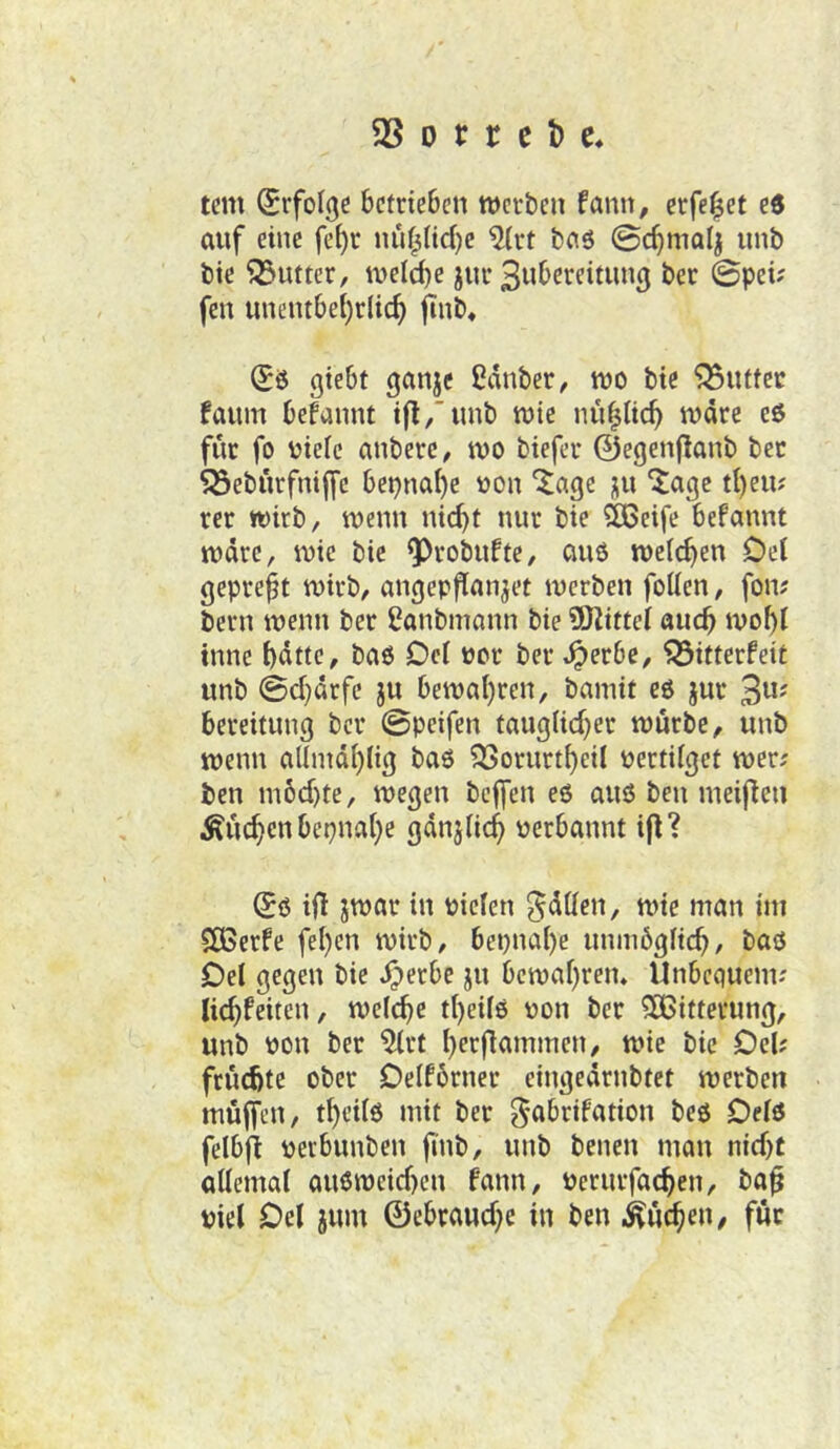 tcm (Srfolgc betrieben werben fann, erfe^et ed auf eine fe^r nuf^Ud^e ^rt baö @c^malj nnb bte 93utter, welche jnr 3ubereitnn3 ber 0pei? fen unentbehrlich jtnb* (Jö giebt ganje IJdnber, wo bie 95nttcc faum begannt t|l,'unb wie nupeh wäre eö für fo oiele anbere, wo biefer ©egenflanb ber 95ebürfnijfc beinahe oon '^age nu ^age theu? rer wirb, wenn nicht nur bie ^eife befannt wäre, wie bie ^robufte, au6 welken Del gepreßt wirb, angepflanjet werben follen, fow bern wenn ber ßanbmann bie iJKittel auch wohl tnne hätte, bao Del oor ber^erbe, 93ifterfeit unb ©d)ärfe ju bewahren, bamit c6 jur 3»' bereitung ber ©peifen tauglid^er würbe, unb wenn allnidhlig baö 9Sorurtheil oertilget wer; ben m6d)te, wegen beffen eö auö ben meiflen Glichen beinahe ßänjlich oerbannt i|l? Sö i(! jwar in oiclcn fällen, wie man im SCBerfe fehen wirb, bepnahe unmüglich, baö Del gegen bie ^erbe ju bewahren. Unbequeim Uchfeiten, welche theilo oon ber ^Bitterung, unb oon ber ^rt heepmmen, wie bie Del; frü(Äte ober Delfbrner cingeärnbtet werben müffen, thctlö mit ber ^abrifation beö Delö felbfi oerbunben finb, unb benen man nid)t allemal au6weid)en fann, oerurfachen, ba^ viel Del jum ©ebraud;e in ben Küchen, für