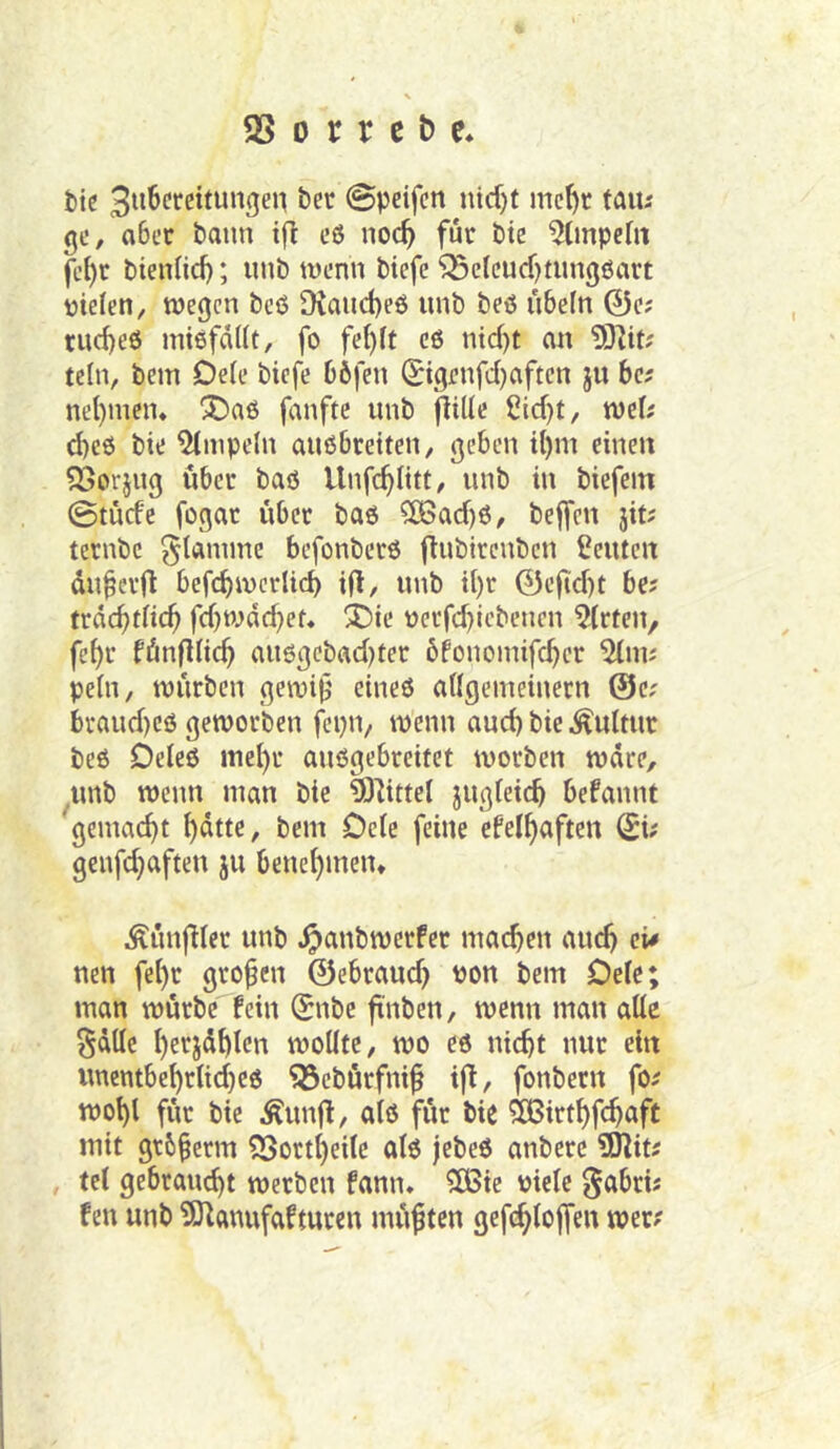 tic @peifcn nicf)t me^c taiu gc, ober bann ifl eß noc^ für hk 9(mpeht fcl)t bienHcf); iinb tvenn biefe '^Belcudjtungöart ijielen, wegen beö [Kaud)e6 unb beß Übeln 0e; tud)eß intßfdKt, fo fe()ft cß nid)t an teln, bem Dele biefe böfen (Jigenfd)aften ju ba nel)nien« !Daß fanftc unb flille Cidjt, wel; d)eß bie 9tnipeln außbreiten, geben il)m einen ?Sorjug über baß Unfe^ütt/ unb in biefem ©tüde fogar über baß ?[ßad)ß, bejfcn jit; ternbe flamme befonberß ü^'^^denben Leuten du^ci'Ü befc^wcrlid) ift, unb tl)r 0efid)t be? trdc^tfic^ fd)wdd}ef* X)ie uerfd)lcbenen Wirten, fe^r fünfdic^ außgebadjter öfonoinifc^er %\Wi pein, würben gewif' eineß aÜgemeinern @e; braud)eß geworben fepn, wenn aud) bie Kultur beß Deieß me^r außgebreitet worben wäre, unb wenn man bie ^^ittel jugieic^ befannt ^gemac^t ^dtte, bem Dete feine cfel^aften ^i? genfe^aften ju benehmen* Äünfder unb ^anbwerfer machen and) cU nett fehr großen 0ebraud) non bem Oelc; man würbe fein Snbe ftnben, wenn man alle ^dllc I)erjdhlcn wollte, wo eß nicht nur ein unembehrlid)eß 93ebürfni^ ifi, fonbern fo^ wohl für bie Äunjl, alß für bie ^irthfehnft mit gtb§erm 9Sortheitc alß jebeß anbere 9)litJ , tel gebraucht werben fann. CÖSte niele gabri« fen unb 9Jlanufafturen müßten gefchloffen wer?