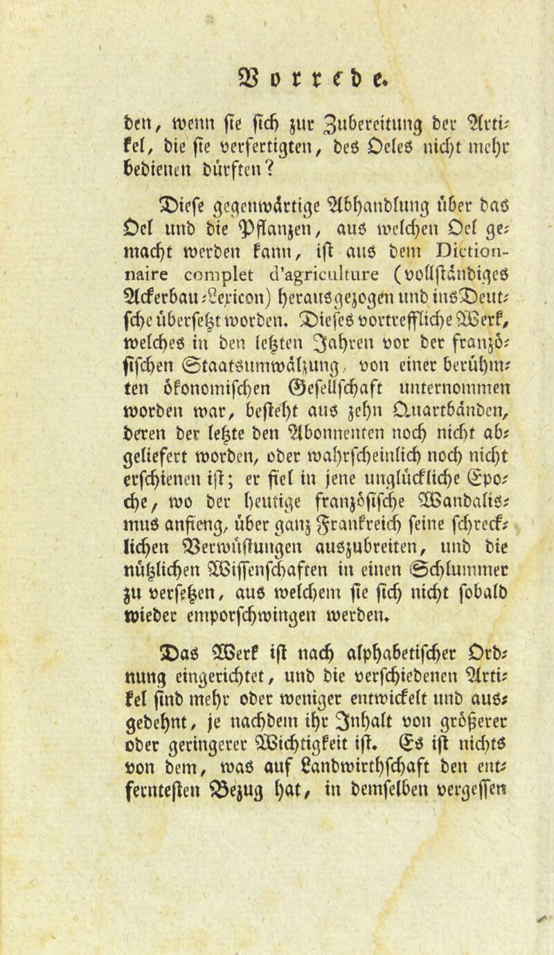 tett, tvcnn fte fid) juc fei, t)ie fte üerfecttgten, beö Dcleö nid)t nu’()r bebicnen burftcu? !Dtefe ßec^eniv^rtigc ^bl)anbliiu3 «Der baö Del «nb bte Q^flanje«/ au6 iveld}en Ocl ge; mac^t roerben fann, ift a«6 bei« Diction- naire complet d’agriculture (üüllfldnbtgeß 5IcferDa«;SejL'icon) I)era«3gejoge« «nb tnß'De«t; fcDc «Derfelt tnorben. X)tcfcö nortveffIid}e ^erf# tnelcDeö tu ben lebten franj6? fifcDen @taatö«mtt)älu«ig/ non einer ber«l)i«? ten ofonomtfcDen ©efellfcD^ft «nternominen ttjorben tnnr, bc|lel)t a«$ jcl)n 0.«artDdnbcn, beren ber le^te ben 9ibonncntcn noc^ nicbt ab; geliefert worben, ober waI)rfcbeinIicD noch nid}t erfc^ienen ifi; er fiel in jene «ngl«cf(id)e Spo; dje, wo ber bcwtige frnnj6fif(|e ^anbaliö; m«6 anfieng, «ber ganj ^ranfreid) feine fd}rccf; licken 'öSerwnftungen a«6j«breiten, «nb bic nw^Iic^en SCBiflenfdiaften in einen 0c^I«mmec ^« Perfelen, a«6 weid)em jte jic^ «ic^t fobalb tpiebcc emporfc^wingen werben* 5Daö 2Berf ifl nac^ alp^abetifc^er Drb; ttung eingerichtet, «nb bie «erfchiebenen 5Irti; fei finb mehr ober weniger entwicfelt «nb a«6; gebehnt ^ je nachbein ihr Inhalt pon größerer ober geringerer ?B5ichtigfeit i(T. (5ö ifl nid}tö Pon bem, waö auf ßanbwirthfchnft ben ent; ferntejien 23ejug h^^I/ bemfelbeu pergeffen