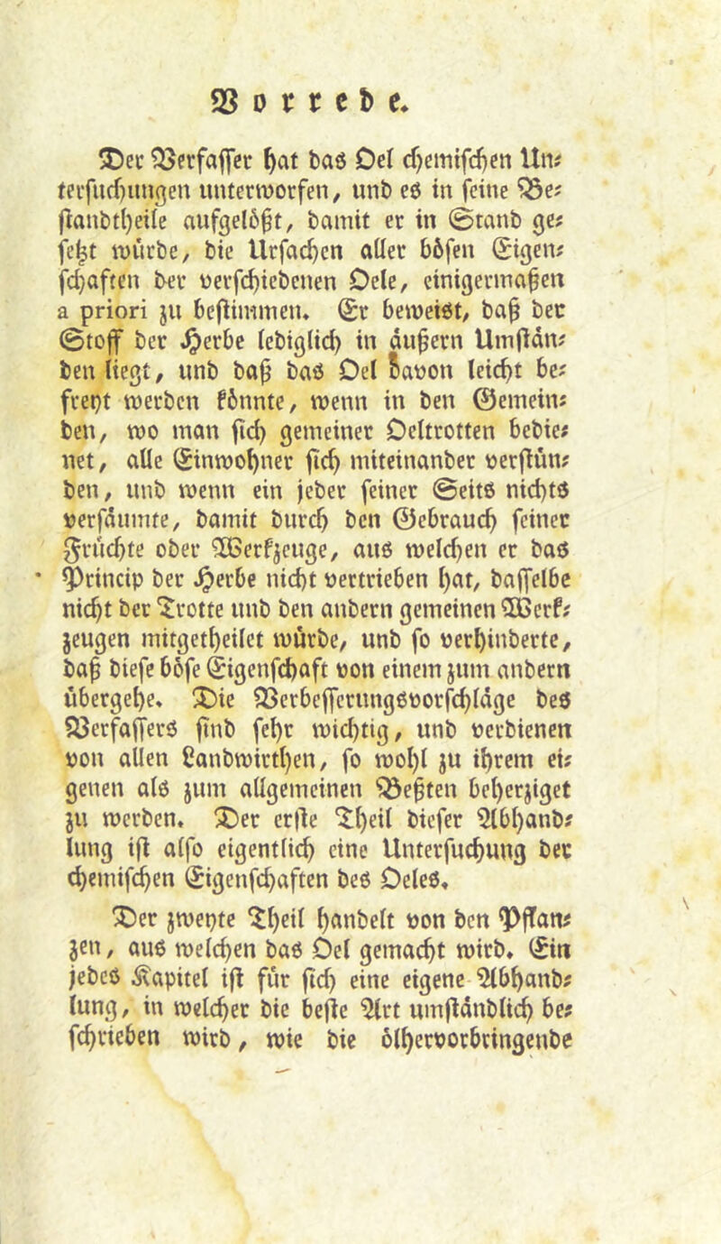 5Dec ^erfajfcc Oel cr)cmifd)en Um feifucf)imgen untcrmorfen, unt) eö in feine ?Öe; fmnbtljeilc aufgel6§t, bamit er in 0tant) Qit feit mürbe, bie Urfac|en aller bbfen (tigern fc|aften ber üerfc^iebenen Dele, einigermaßen a priori ju bcjlinimetu Sr bemeiöt, baß bec (Stoff ber i^erbc lebiglid) in äußern Umfidn? ben liegt, unb baß baö Del 5at)on leicßt 6c; fret}t merbcn fbnnte, wenn in ben ©emeim ben, mo man ßc| gemeiner Deltrotten bebie; net, alle Sinmo|ner jic| mitcinanber oerfiün; ben, unb menn ein jeber feiner @eitö nid)td tjerfäumte, bamit burcß ben ©cbraucß feiner fruchte ober ^Gerfjeuge, auö meieren er baö * ^rincip ber ^erbe nid)t pertrieben l)ar, baffelbc nießt ber Grotte unb ben anbern gemeinen CCßerf? jeugen mitgetßeilct mürbe, unb fo perßinbertc, baß biefc bofe Sigenfeßoft pon einem jum anbern übergeße* ^Die SSerbefferungOPorfeßläge beö 53erfafferö finb feßr mießtig, unb perbienen pon allen Canbmirtßen, fo moßl ju ißrem ei; genen al6 jum allgemeinen ^eßten beßerjiget JU merben. ^er erfle ^ßeil biefer 5lbßanb; lung ifi alfo etgentlicß eine Unterfueßung bcc (ßemifeßen Sigenfeßaften be6 Deleö, ^er jmepte ^ßetl ßanbelt Pon ben ^fTam jen, auß melcßen baß Del gemaeßt mirb* Sin jebcö Kapitel i|l für ßcß eine eigene 5(bßanb; lung, in melcßer bie bejle ^rt umfiänblicß be? feßrieben mirb, mie bie blßerporbringenbe