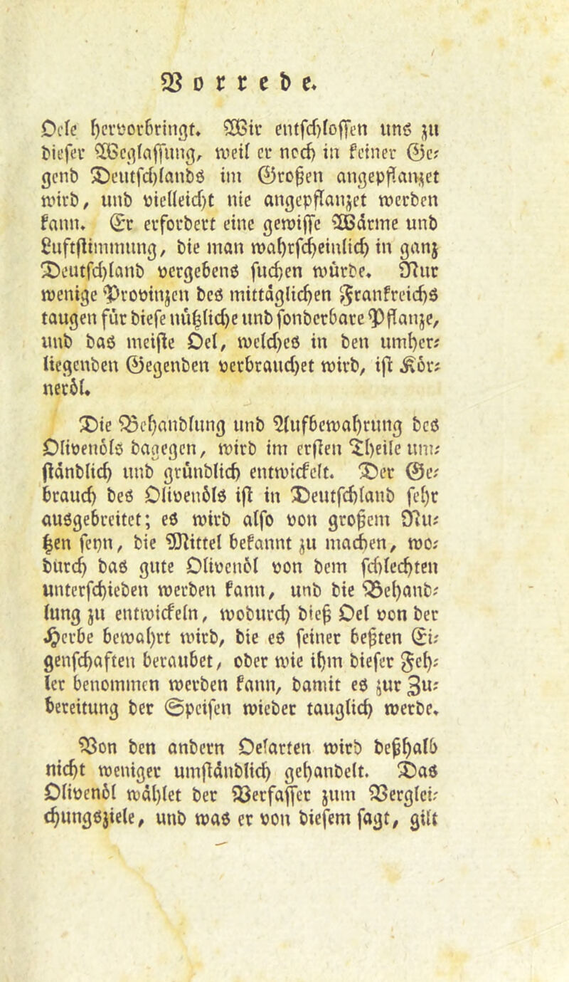 58 D c r c t> e* Dctc f)cri'or6rin(]t, Sßii* eutfcf)fofTen iinö pi tii’fev ^ci^Iaffung, weif ci* ncd) iu feiner @c? genb !J)cutfd)(anbö iin 0ro^en anqepfian;|et wirb, iinb pieneid)t nie angep^aujet werben fann. (^r erforbert eine gewifTc ^HJdrme unb ^iiftflimmnng, bic man wai)rfc^cin(id) in ganj X>eutfd)Ianb pergebenö fncf;en würbe, 9Rnr wenige 'Propinjcn bcö mittäglichen j^canfreichö taugen für bicfe nü|Ud)e unb fonberbare ^ffanje, imb baß meij^e Del, wcld)e6 in ben umher; Uegcnbcn 0egenben perbrand)et wirb, ij^ Ä6r; nerbl. X)ie 58chanblimg unb 5fufbewahrnng beß Dlipenolß bagegen, wirb im erflen‘Jheile um; (länblich unb grünblich entwicfelt. X)er @e; brauch beß Dlißenblß ifi in 3)eutfd)lanb fehr außgebreitet; eß wirb alfo non großem Ö'iu; |cn fepn, bie iDlittel befannt ju machen, wo; burch baß gute Olivenöl von bem fdifechtcn unterfd)ieben werben fann, unb bie 58chanb; lung ju entwicfeln, woburch bie^ Del von ber i^crbe bewahrt wirb, bie eß feiner heften 0i; genfchaften beraubet, ober wie ihm biefer §eh; ler benommen werben fann, bamit eß jur 3«' bereitung ber ©pcifen wieber tauglich werbe» 53on ben anbern Dclarten wirb befh<^^b nicht weniger umflänblich gehanbelt. ^aß Dlivenbl wählet ber 58erfajfer jum 58erglci; chnngßjiele, unb waß er von biefem fagt, gilt