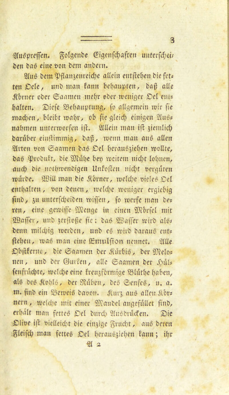 Sfu^preffcm golgenbe ß'igcnfd^aftcti untcrfrf;ei/ ben baö eine öon bcm anbcrn, bcm ^>flanjenrctd)e allein entileljen bie feu ten £;elc, iinb man fann behaupten, baß alle ^'ovncr ober ©aamen mel)r ober meniger ^Dcl eiUs balten, Dicfe 9?e()auptung, fo allgemein mir fic mad)en, bleibr mol)r, ob fi'c glcid; einigen 3lugs nabmen untermorfen iib» SlUein man t(b jicmlid; barnber einflimmig, baß, menn man anß allen Qlrten t*on ©aamen ba6 Sei l)cran6}iel)cn mollte, baß ^robiitr, bie 9)Jube bep mcitem nid^t lohnen, and) bie nerbmenbigen Unfoflcn n{d;t oergnren mürbe. 3BiU man bic J^orner, meld;e uicle» Oel entbalren , üon benen, meId'c meniger ergiebig finb, 511 unter[d)eiben mifen, fo merfe man bes ren, eine gemiffc ?0?cngc in einen SOibrfel mit siöaffer, unb jerßoße fte: baö SBaffer mirb alßi beim mild;ig merben, unb e§ mirb barauS ents (leben, mag man eine (Emulfton nennet, 'itlle SJbitferne, bie (gaanicn ber ^ilrbiö, ber 9}?elo5 nen, unb ber ©urlcn, alle ©aamen ber fenfrudjte, mclcbc eine frenjfbrmigc 58lütbc haben, al6 beöÄoblö, ber Stuben, beS ©enfeö, u. a. m. ftnb ein 23emeiß baoon. jliirj auS allen ilbrs nern, meld)c mit einer 9)ianbel angefullet flnb, erhalt man fetteö £'el burd; 3luebrncfen. Sie £)liüe iß: r>ielleid)t bie einzige grud}t, anö bereu glcifch man fettel ^Det hetauö^ichen tann; ihr ^ a
