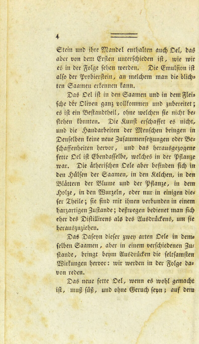 0tctn unb tfn'c ?D?rtnbcI entOrtIten öitd^ S5el, brtS nbcr öon bcm ^rj^cii unterfd[)icben ift, njte wir c6 in bei* golgc fc()en ttjcvbcn. ©tc (Jmutfton ifl oifo bei* 5)3robievj!cin, an mclc^cm man bic 'olidjs ten ©aainen erfennen fann. X)aö £^el ijl in ben ©aamen unb in bcmgicts fd)e b6r IDliöcn ganj öollfommen nnb jnbereitet; Ci tft ein 95cj!anbtbcil, of)nc mefc^en ft'e nic^t be/ Rieben fbnnten* Sie Äun(l erfdbaff^t cb nidbt/. itnb bie ^anbarbeiten ber 5[)?enf(^en bringen in Senfelben feine neue ^uf^inimenfe^nngen ober S5es fdbaffenbeifen beroor, unb baö berauöge^ogene fette Sei ifl (Sbenbaffelbc, meldbeö in ber ^flanjc war. Sie atberifdbcn Sele aber beftnben ftdb in ben .^iilfen ber ©aamen, in ben beleben, in ben 33Iättern ber SSIiune unb ber ^flanje, in bem .öotje, in ben ®urjeln, ober nur in einigen bies (er Sbeile; ft'e ftnb mit ihnen üerbunben in einem barjartigen ^uffanbe; befwegen bebienet man ftd; eher beö Siftillircnö al0 beö Sluöbrücfenb, um ftc berauöjnjicben. Sa6 Safei;n biefer jwei; arten £)ele in bem« fclben ©aamen, aber in einem öcrfcbicbenen ffanbe, bringt bepm 2(u6bru(fen bie feltfamjfen SBirfungen betwor: wir werben in ber golge bas üon reben. Sab neue fette Sei, wenn ei wobl gemacht ifi, muf fiif, unb ohne ©erudb fe^n j auf bem