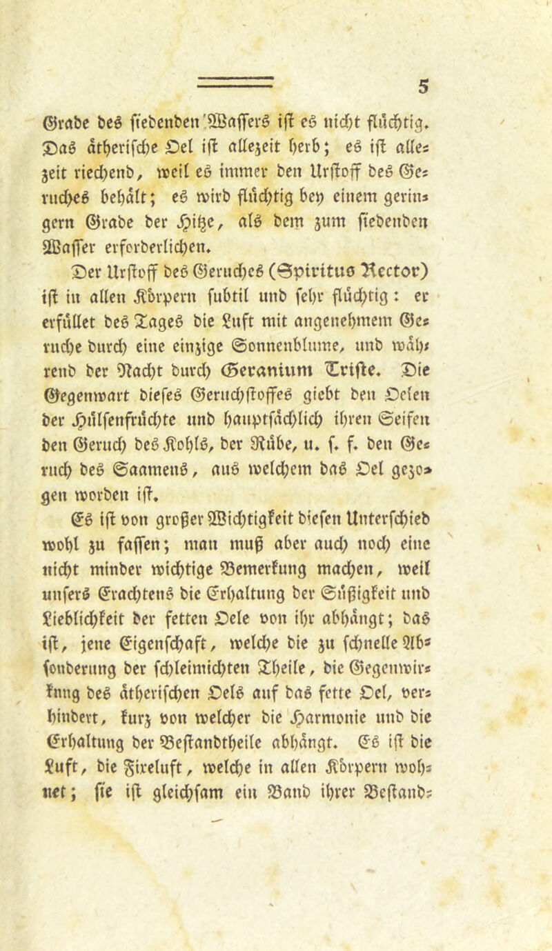 ®ra&e beö ftefcenbcn'SBrtfferö cö ntd)t flud)tig. at^erifd)C Oel ift allcjcit Oerb; eö if! alles jeit rieci)enb, ivcil cö immer ben Urfloff beö ©c; vud>€ö bebatt; cö mirb flud;tig bep einem gerins gern ©rabe ber J^i^e, alö bem jum ftebenben StBnffer eifcrbevlid)en. Der Urjlojf beß ©crud)eß (Qpirttuö Rector) tfl tu allen ^brpern fnbtll unb fel)r flüd;tig: er erfüllet beß ^^ageß bic Snft mit angenebmem ©es vnd)e burd) eine einjige ©onnenblume, unb mal)s renb ber 9lad)t burd) (Beranium Die ©egemrart biefeß @ernd)f!offeß giebt ben Dclen ber ^nlfenfrud)te unb l)auptfdd)lid) ihren ©eifen ben ©ernd) beß^oblß, ber 9?ube, u. f. f, ben ©cs rueb beß ©aamenß, anß meld)em baß Del gejo» gen morben i(T, ©ß ijlDon großer S[Bid)tigfeit biefen Unterfdbieb wjobl ju faffen; man muf aber and) nod) eine tii(^t minber midbtigc 93emerfung mad)en, meil unferß ©rad)tenß bie (irbaltnng ber ©ngigfeit unb Sieblid)feit ber fetten Dele oon il)r abbdngt; baß iil, jene ©igenfdboft, n)eld)e bic ju fd)nelle3lb5 fonbernng ber fd)leimid)ten Sbeile, bic ©egenmirs fnng beß dtl)crifcbcn Delß auf baß fette Del, ßers binbevt, furj öou tvelcber bic Harmonie nnb bic Erhaltung ber 33eflanbtbeilc abbdngt. ©ß iji bic l?uft, bie gireluft, mcldbe in allen ^br^jern mobs «ct; fte ijl 9leid)fam ein 23anb ibver S8e(lanb;
