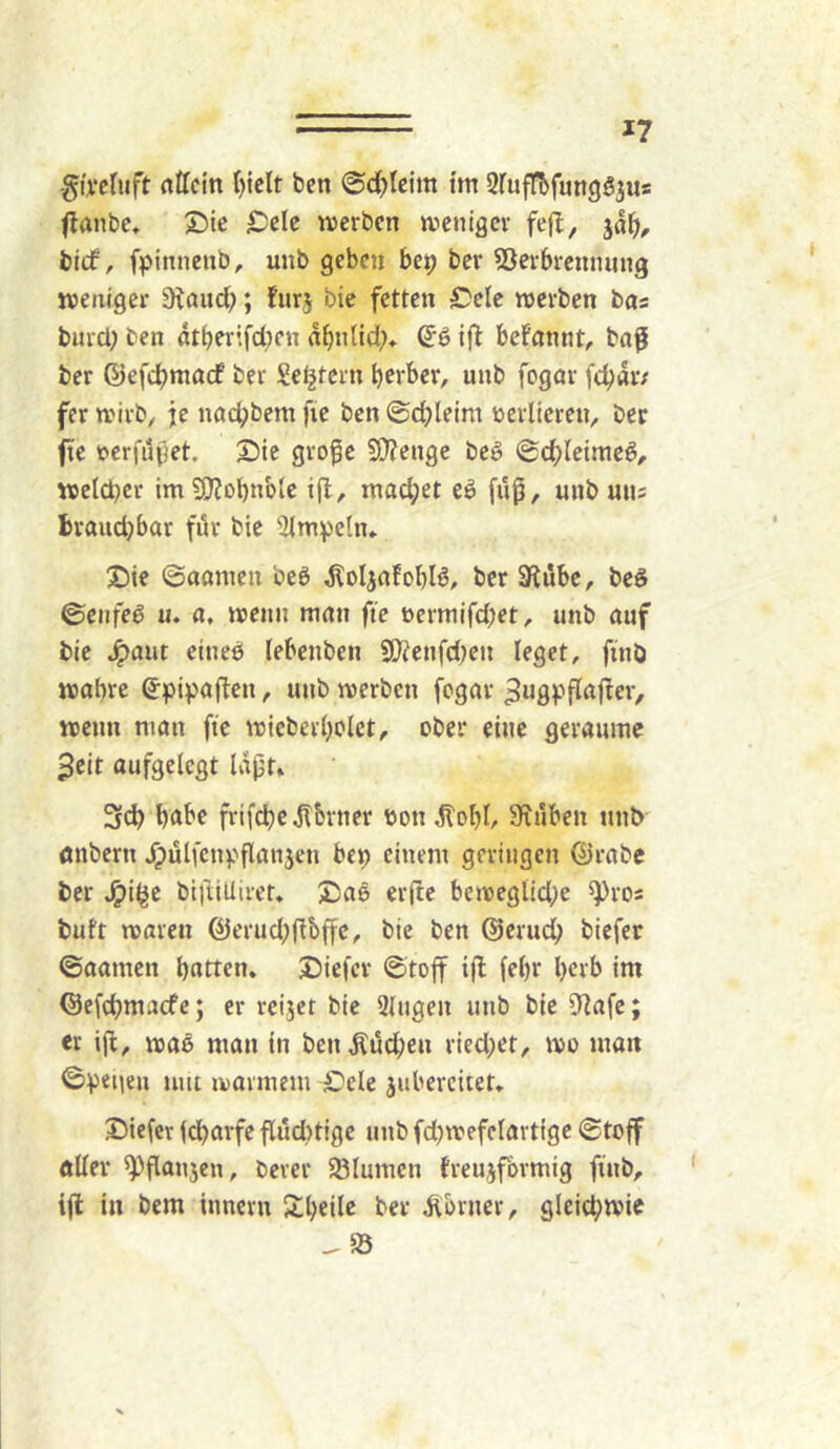 *7 -givcluft attcin ()tclt bcn ©d^lcim im SruffbfungSjus flanbc, Sie IDcIe njcrbcn weniger fe|l, jd^i, bicf, fpinnenb, unb geben bei; ber 53crbrenniing weniger ^^nucb; furj bic fetten Cele werben bos burd; ben dtberifd;cn nb»did;» S’ß ift befnnnt, baf ber ©efdjniacf ber Seljtern herber, unb fegar febdr; fer wirb, je naebbem fie ben ©cbleim verlieren, ber fte t^erfdjjet. £)ic gro^e S0?enge be^ Schleimet, welcher imSKobnblc t(l, mad;et eö fuß, unb uns braud)bar für bie ’iUmpeln» X)ie ©aanien beö dloljafobla, ber 3li5be, beS 0enfeö u. a, wenn man fie üerniifd;et, unb auf bie ^aut cineb (ebenben S!J^enfd)en leget, ftnö wobre ^hipaften, unb werben fogar ^ugvfCdfler, wenn man fte wieberl)olet, ober eine geraume 3eit aufgelegt Idpt* 3ch l)<tbe frifdbcdlbrner ton dfobl, Stuben unb önbern ^ülfenpflanjen bep einem geringen 0rabe ber ^i^e bi)1iUireu X)a6 er(ic beweglid;e ^ros buft waren föerud;(lbffc, bie ben ©erueb biefer ©aamen bntten. J)iefcr ©toff tji (ehr herb im ©efebmaefe; er reijer bie 3(ugen unb bic ’üflafe; er ijb, wae man in ben Äüd;eu ried)et, wo man ©peiiea um warmem £)ele juberciiet» Vieler Idbarfe flüd)tigc unb fd)wefelartigc @toff «Her ^flanjen, berer SBlumen treujförmig finb, i(l in bem innern Sbeile ber Corner, gleichwie ^ 83