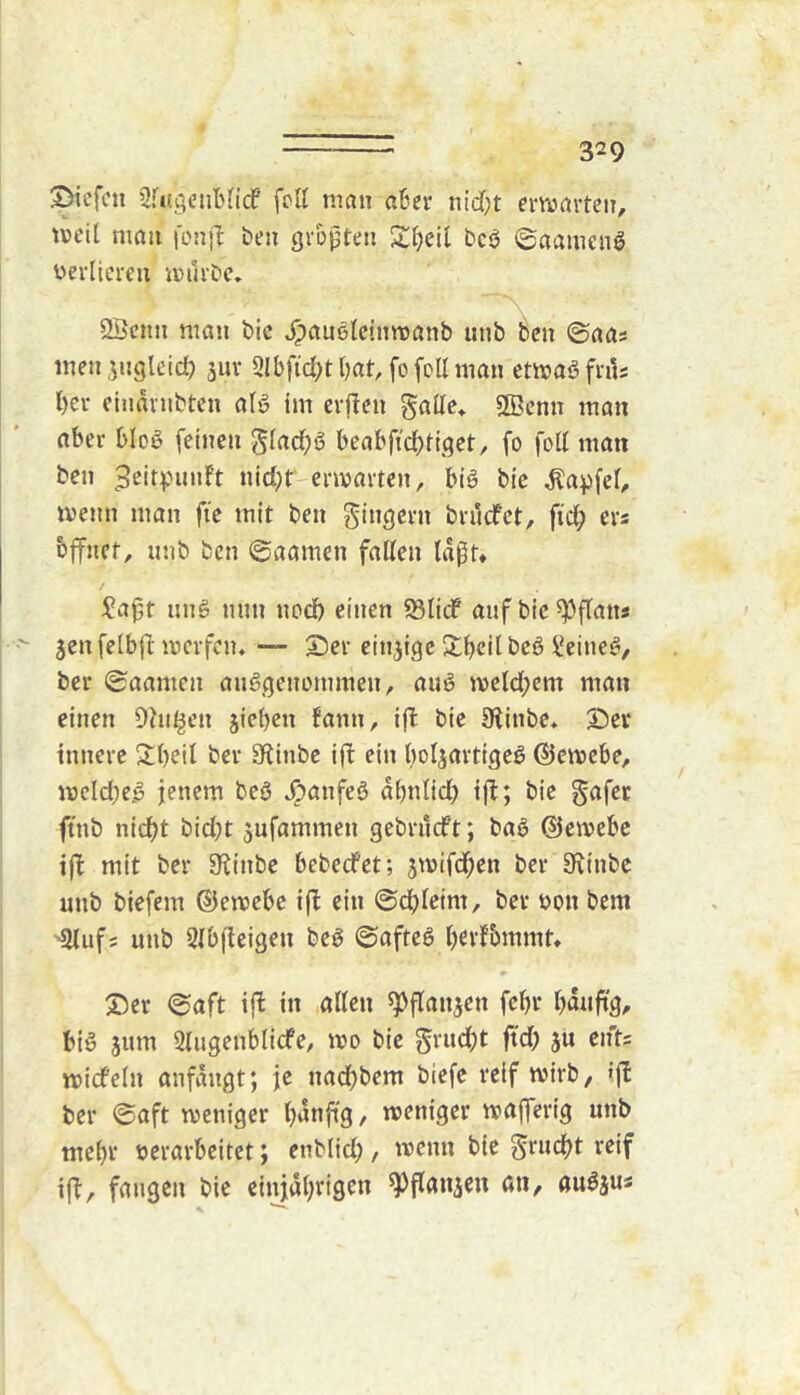 ©iefcu 2f«igetibncf fcU man ater nidf;t ermartett, meil man \on\l ben gvopten Steil bcö ©aameng üerlicrcu muiDe» QBcnn man bic ^auelcinmanb unb^en ©aas men^ngleid? juv Slbfictttat, fofollman cmaö friU l)er eindvnbtcn alg im crftcn gallc» Söenn man aber blo^ feinen gladtö bcabfidtliget, fo foll man ben 3^i4''iinft nid)f envartcn, big bic ^apfel, menn man fie mit ben Ringern brucfct, fid; ers bffnct, imb ben ©aamen fallen td|^t* Saft iing nun nod) einen 5Bli(f aufbic^flans Jen felbfl mcrfen. — ®er cinjigc Steil bcö Seineg, ber ©aamen anggenernmen, aug mctd;em man einen Ohil^en jieten fann, ijl bie 9iinbe* S)er innere Steil ber Sflinbc ift ein botjartigeg ©cnoebe, mcIdK-ö jenem beg ^anfeg dtnlid) ijl:; bic gafer ftnb nictt bid)t jufammen gebrucft; bag ©emebc iff mit ber 5Kinbc bebecfet; jmifdt^n ber 9\inbc unb biefem ©emebe ift ein ©dtleim, ber bon bem ■2lufs unb Slbfteigen beg ©afteg tßvfbmmt* S>cr ©aft ij^ in allen ^flanjen fett tanftg^ big jum Qlugenblicfe, mo bie gructt ftd; ju ents micfcln anfdngt; je nactbem biefe reif mirb, ijl: ber ©aft meniger tt^nftg, menigcr mafferig unb metv berarbcitet; enblid;, menn bic Si'wctt ifl, fangen bic einjdttigen ^flanjen an, augjus