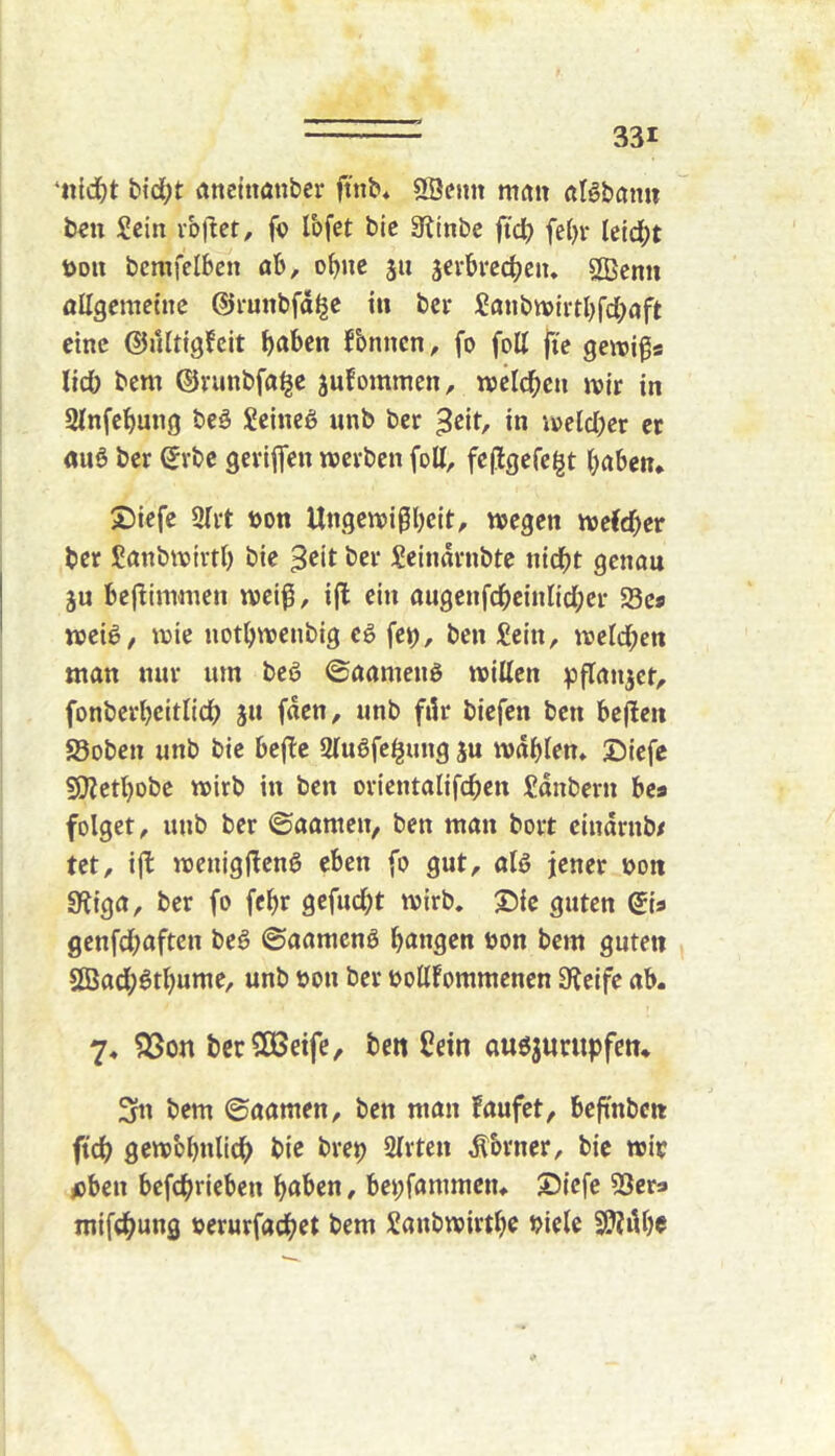 ‘n{d}t bid;t aneittönber ftnb* SBenit man ciBbömi ben Sein vb)let, fo Ibfet bic 3^inbc ftd) fe^r letd;t ijon bcmfelben ab, ohne 511 jerbrccbeiu Sßemi allgcmetnc ©i-unbfdl^e tu bcr Saubnjirtbfd;aft eine ©ultigfcit b^^ben fbnncn, fo foU ji'e gewiss lid) bent ©runbfa^c jufommen, n)cld)cn mit in Sfnfebung bcö Seinem unb ber in \v»eld;er ec «uö ber ^vbe geviflen tuerben fott, feflgefe|t haben* 2)iefe 2(rt »on Ungenji^beit, wegen weCdber ber Sanbwirtb bie 3cit ber Seindrnbte nidbt genau ju beflinnnen weiß, ifl ein augenfcbeinlid;er Sc« weig, wie notbwenbig cg fet), ben Sein, weld;en man nur um beg ©aameng willen ^flan^ct, fonberbcitlidh jn (den, unb fdr biefen ben bcjlen S5obcn unb bic bejbc Slugfc^ung ju wdblen* Diefc $0?ctbDbe wirb in ben orientalifeben Sdnbern bes folget, unb ber ©aamen, ben man bort cindrnb/ tet, ijb wenigj!eng eben fo gut, atg jener oon 3?iga, ber fo febr gefudht wirb. S^ie guten (Jia genfd^aften beg ©aameng bangen üon bem guten Sßadpgtbume, unb t>on ber uollfommcncn Steife ab. 7. QSon berSCBeifc, ben Sein augjunipfcn. 3n bem ©aamen, ben man laufet, beftnben ftdb gewbbulidb bie brep Sitten ^brner, bic wir oben bcfcbricben haben, bepfammen* S5icfe SScr* mifebung rerurfacbet bem Saubwirthe biete 9J?i\bc