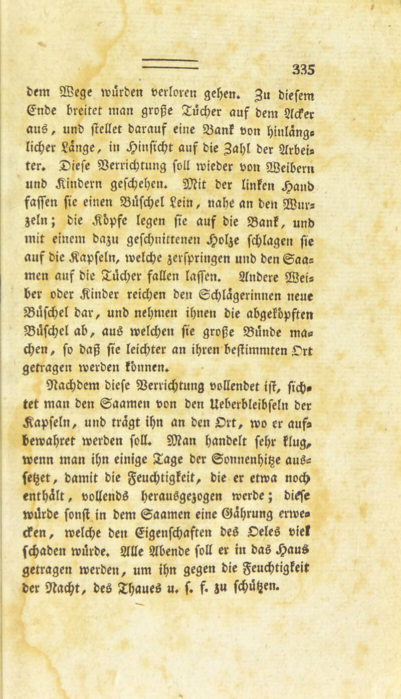 fccm SBcgc tvjurben öeiloveu 9cr)en* 3u bicfcm enbe breitet man gro^e Xücber auf bem Stefee auö, unb (bellet barauf eine 93anf öon binlänge lieber Sdnge, in ^inftebt auf bic ^abl ber Slrbeia tcr. 5!)iefe 53erncl)tung foll mieber üon aßeibern unb dlinbern gcfc^eben* 5Q?tt ber linfen J^aub faffen fie einen «öufdbel Sein, nabb an ben Äurs sein; bie ^b^fc legen (tc auf bie 25anf, unb mit einem baju gefebuittenen ^olje fdjlagcn fic auf bic Äapfeln, meldbc äcvfpringcu unb ben ©aas men auf bic j^ud^er fallen laffen. Slnbere ffiets ber ober ^inber rcid)en ben ©d;ldgerinnen neue 25ufdbcl bar, unb nebmen ibnen bie abgefbpften 95ufdbel ab, auß wcld^cn fte große S5i1nbe ma« eben, fo baß fte leidster an ibten be(fimmtcn ^rt getragen werben fbnnen* ß^adbbem biefe Sßerridbtung ooUenbet iff, ftcb» tet man ben ©aamen t)on ben Ueberbleibfeln ber Äa(ofeln, unb tragt ibn an ben £)rt, wo er aufa bewahret werben foU* 9)?an b^nbelt febr flug^ wenn man ibn einige Siage ber ©onnenbi^e außc (eljet, bamit bie geud;tigfcit, bie er etwa nodb entbdlt, oollenbß brraußgejogen werbe; bi^e wtlrbe fonjl in bem ©aamen eine ©dbrung erwea rfen, welche ben ©genfd;aften beß ©eleß »ief febaben würbe* Sille Slbenbe foll er in baß J^auß getragen werben, um ibn gegen bie geudbtigfeit her ßlacbt, beß u* f* f. i« febü^en.