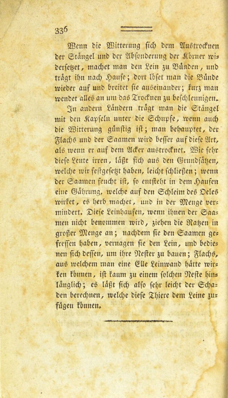 33Ö ®cntt bic SCBittevung fid; bcm Sfugtvocfncn bev ©t^ngel unb bev Qrbfpnberutig ber Corner iuis bcvfc^et, machet man bcn Sein jii SBunben, nnb tragt tf)n nad) ^aufc J bort Ibfct man bic SBunbe miebcr auf unb breitet fte auSeinanber; furj man menbet alleö an um baß ^rod’nen ju befd)Icunigen* 3n anbern Säubern tragt man bie ©tdngel mit ben Äapfcln unter bie ©djupfe, menn aud) bic 5öittcrung gunjbig i|l; man belrau^Uet, ber gladK’ unb ber ©aarnen mirb beffer auf biefe 9Irt, als menn er auf bem SldPer auStroefnet. 2Bic febr biefe Scutc irren, laßt ftd) auS ben ©runbfdöen, meldK mir fefbgefe^t bnben, leid;t fd)ließen; menn ber ©aamen feueßt ift, fp entffebt in bem ^laufen eine ©dbrung, meldbe auf ben ©d)leim beS DcleS mirfet, cS Ijerb mad;ct, unb in ber ?!?Zenge ners minbert, Siei'c Seinbaufen, menn ibnen ber ©aas men nicht benemmen mirb, jieben bie 9^ahcn in grpßer 3Kcnge an; nad}bem jte ben ©aamen gcs freffen haben, bernagen fte ben Sein, unb bebies neu ftd) beflfen, um ihre 9lefier ju bauen; glachS, ouS mclchem man eine ^Ue Seinmanb hatte mirs fen fbnnen, ij^ faum ju einem fplchcn 9?eflc hins Idnglid); cS laßt ftd) alfp fehr leid;t ber ©d^as ben bered)nen, welche biefe Schiere bem Seine jus fügen fbnneiu