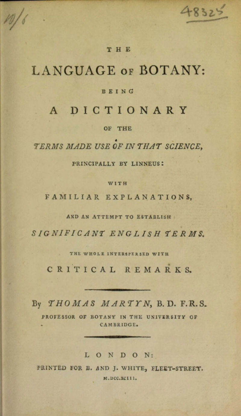 THE LANGUAGE of BOTANY: BEING A DICTIONARY OF THE TERMS MADE USE OF IN THAT SCIENCE, PRINCIPALLY BY LINNEUS I WITH FAMILIAR EXPLANATIONS, AND AN ATTEMPT TO ESTABLISH S IGNIFI CANT ENGLISH TERMS. THE WHOLE INTERSPERSED WITH CRITICAL REMARKS. By THOMAS MARTYN, B. D. F.R.S. PROFESSOR OF BOTANY IN THE UNIVERSITY OF . CAMBRIDGE. LONDON: PRINTED FOR B. AND J. WHITE, FLEET-STREET. M.UCC.XCIU.