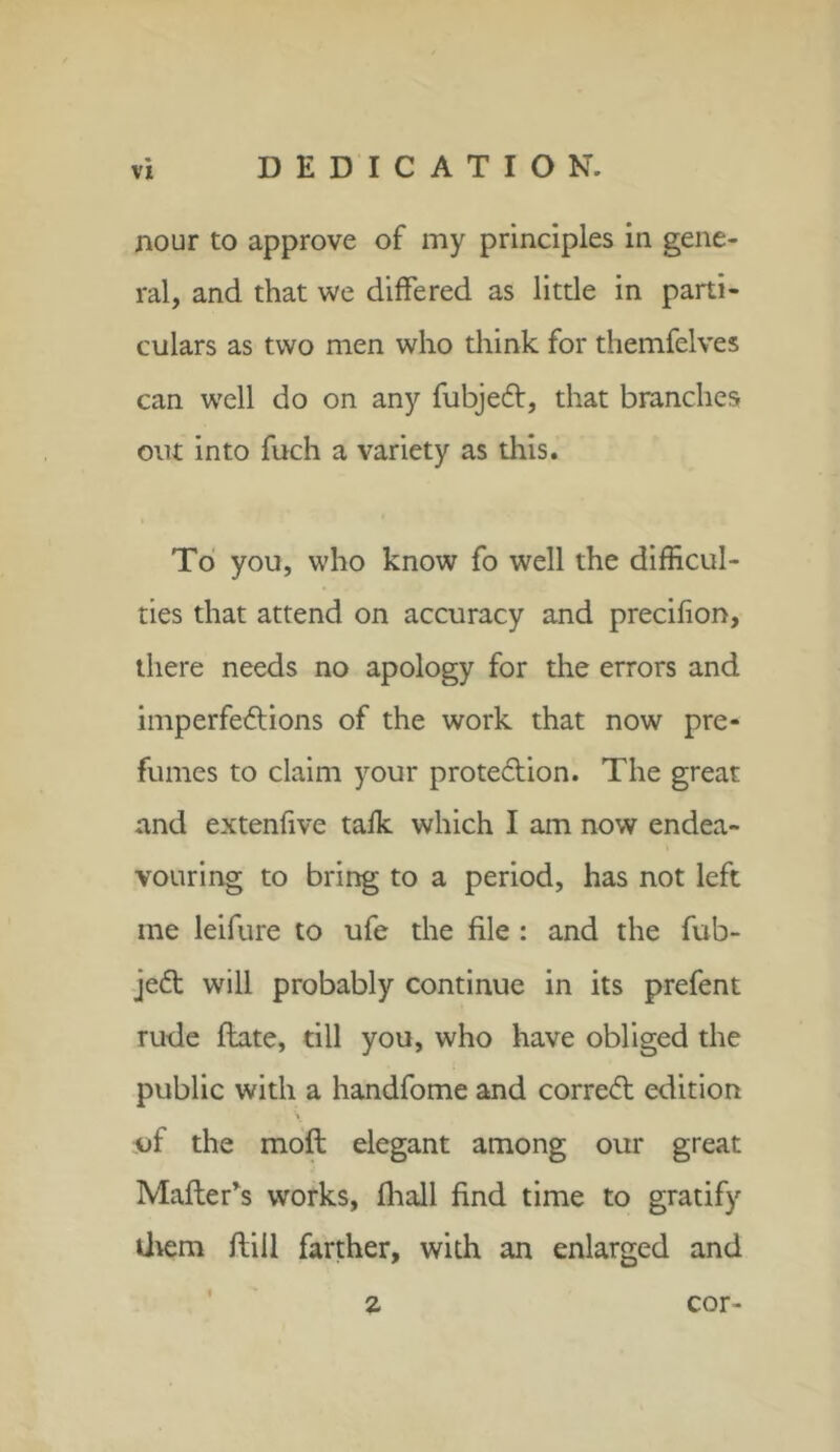 nour to approve of my principles in gene- ral, and that we differed as little in parti- culars as two men who think for themfelves can well do on any fubjedl, that branches out into fuch a variety as this. To you, who know fo well the difficul- ties that attend on accuracy and precifion, there needs no apology for the errors and imperfe&ions of the work that now pre- fumes to claim your prote&ion. The great and extenfive talk which I am now endea- vouring to bring to a period, has not left me leifure to ufe the file : and the fub- je£t will probably continue in its prefent rude flate, till you, who have obliged the public with a handfome and correct edition of the moft elegant among our great Mailer’s works, fliall find time to gratify them flill farther, with an enlarged and 2 cor