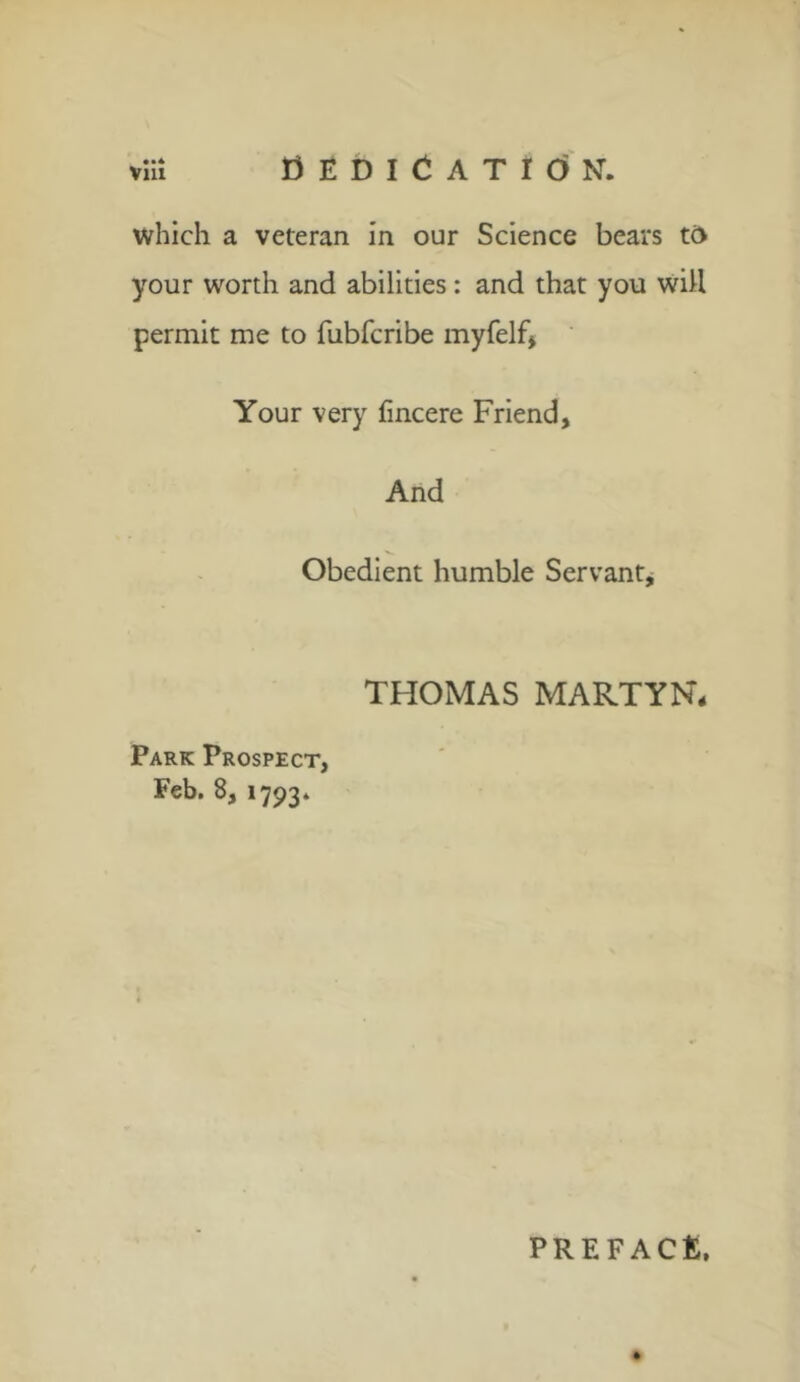 fl E D I C A T I O N. which a veteran in our Science bears tc> your worth and abilities: and that you will permit me to fubfcribe myfelf, Your very fincere Friend, And Obedient humble Servant, THOMAS MARTYN* Park Prospect, Feb. 8, 1793. PREFACE,