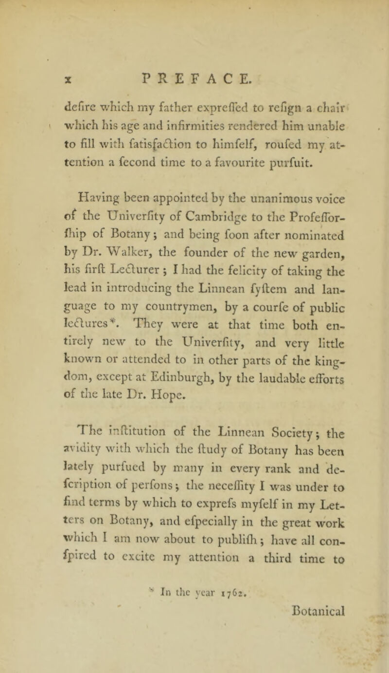 defire which my father expreflcd to rcfign a chair which his age and infirmities rendered him unable to fill with fatisfadfion to himfelf, roufed my at- tention a fecond time to a favourite purfuit. Having been appointed by the unanimous voice of the Univerfity of Cambridge to the Profefior- fhip of Botany; and being foon after nominated by Dr. Walker, the founder of the new garden, his firfl: Lecturer ; I had the felicity of taking the lead in introducing the Linnean fyftem and lan- guage to my countrymen, by a courfe of public leeflurcs*. They were at that time both en- tirely new to the Univerfity, and very little known or attended to in other parts of the king- dom, except at Edinburgh, by the laudable efforts of the late Dr. Hope. The inflitution of the Linnean Society; the avidity with which the ftudy of Botany has been lately purfued by many in every rank and de- fcription of perfons; the necelfity I was under to find terms by which to exprefs myfelf in my Let- ters on Botany, and efpecially in the great work which I am now about to publifh; have all con- fpired to excite my attention a third time to * In the year 1762. Botanical