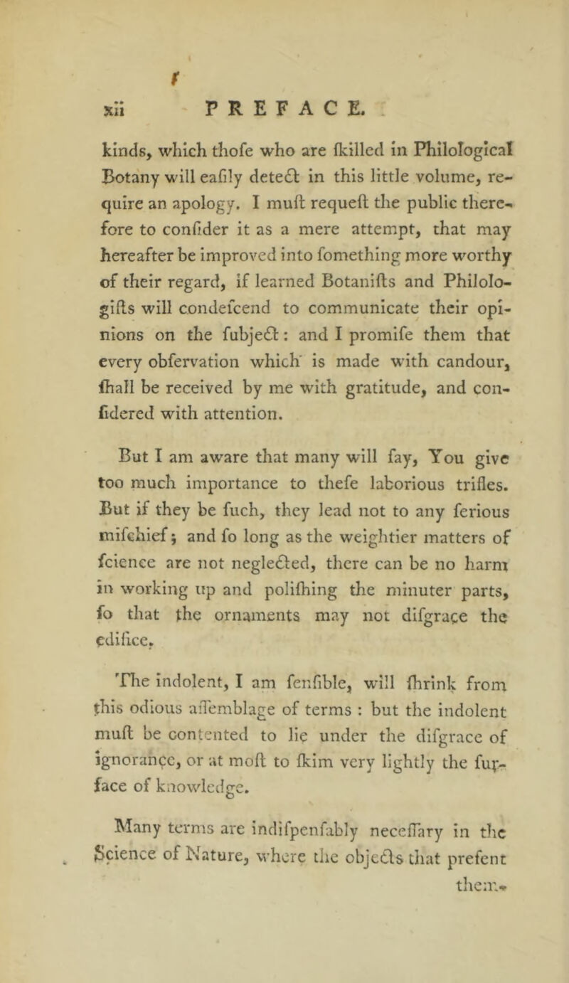 f xii PREFACE. kinds, which thofe who are (killed in Philological Botany will eafily detect in this little volume, re- quire an apology. I mult requelt the public there- fore to confider it as a mere attempt, that may hereafter be improved into fomething more worthy of their regard, if learned Botanilts and Philolo- gies will condefcend to communicate their opi- nions on the fubje£t: and I promife them that every obfervation which' is made with candour, fhall be received by me with gratitude, and con- fidered with attention. But I am aware that many will fay, You give too much importance to thefe laborious trifles. But if they be fuch, they lead not to any ferious mifchief $ and fo long as the weightier matters of fcienee are not negle&ed, there can be no harm in working up and polifhing the minuter parts, fo that the ornaments may not difgrace the edifice, The indolent, I am fenfible, wrill fhrink from this odious aflemblage of terms : but the indolent mult be contented to lie under the difgrace of ignorance, or at molt to Ikim very lightly the fuy- face of knowledge. Many terms are indifpenfably neceflary in the Science of Nature, where the objects that prefent them*