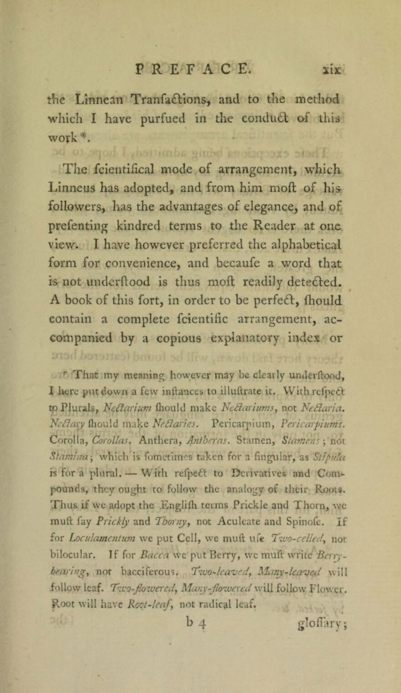 the Linnean Tranfa£tions, and to the method which I have purfued in the conduct of this work *. The icientifical mode of arrangement, which Linneus has adopted, and from him molt of hi* followers, has the advantages of elegance, and of prefenting kindred terms to the Reader at one view. I have however preferred the alphabetical form for convenience, and becaufe a word that is not underftood is thus molt readily detected. A book of this fort, in order to be perfect, (hould contain a complete fcientiiic arrangement, ac- companied by a copious explanatory index or r That my meaning however may be clearly undcvltood, I here put down a few inltances to illultrate it. With refpeifc tp Plurals, Neflarium lliould make NeBariums, not NeBaria. NeBary fliould make NeBaries. Pericardium, Peri carpi urns. Corolla, Corollas. Anthera, Anlhrras. Stamen, Stamen'; nor. Stamina; which is fometimes taken for a lingular, as St/pitta is for a plural. — With refpeft to Derivatives and Com- pounds, they ought to follow the analogy of their Roots. Thus if we adopt the Engliih terms Prickle and Thorn, wc mult fay Prickly and 'Thorny, not Aculeate and Spinofe. If for Loculamcntum we put Cell, we mult ufe Two-celled, not bilocular. If for Bacca we put Berry, wc mult write Berry- bearing, nor bacciferous. Two-leaved, Many-leaved will follow leaf. Two-flowered, Mary flowered will follow Flower. Root will have Root-leaf, not radical leaf.