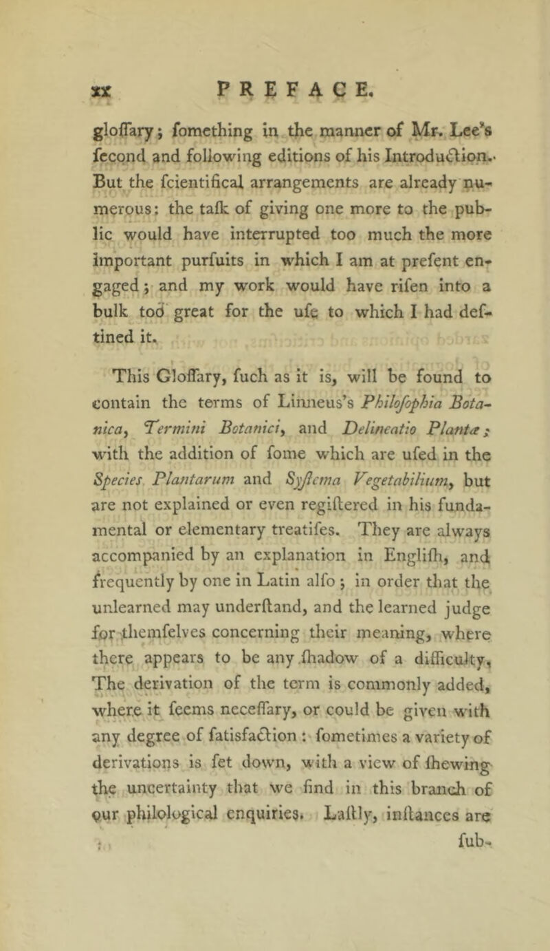 glofiary; fomething in the manner of Mr. Lee’s fecond and following editions of his Introdu&ion.- But the fcientifical arrangements are already nu- merous : the talk of giving one more to the pub- lic would have interrupted too much the more important purfuits in which I am at prefent en- gaged ; and my work would have rifen into a bulk tod great for the ufe to which I had def- tined it. This Gloflary, fuch as it is, will be found to contain the terms of Linneus’s Philofophia Bota- nica, Termini Botanici, and Delineatio Plant*; with, the addition of fome which are ufed in the Species Plantarum and Syjlcma Vegetabiliumy but are not explained or even regiftered in his funda- mental or elementary treatifes. They are always accompanied by an explanation in Englifh, and , , l. • frequently by one in Latin alfo y in order that the unlearned may underftand, and the learned judge for themfelves concerning their meaning, where there appears to be any.fhadow of a difficulty. The derivation of the term is commonly added, where it feems necefiary, or could be given with any degree of fatisfatlion : fometimes a variety of derivations is fet down, with a view of Ihewing the uncertainty that we find in this branch of Qur philological enquiries. Laltly, inllances are fub-