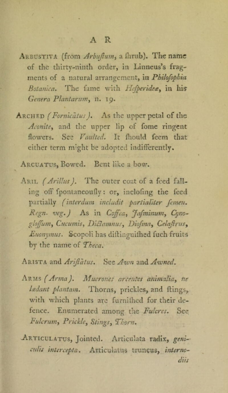 Arbustiva (from Arbujlum, a fiirub). The name of the thirty-ninth order, in Linneus’s frag- ments of a natural arrangement, in Philofophia Botanica. The fame with Hefperideety in his Genera Plantarum, n. ip. Archf.d (Fornicatus ). As the upper petal of the Aconite, and the upper lip of fome ringent flowers. See Vaulted. It fhould feem that either term m’ght be adopted indifferently. Arcuatus, Bowed. Bent like a bow. Aril (Arillus). The outer coat of a feed fall- ing off fpontaneoufly: or, inclofing the feed partially (interdum includit partialiter femen. Rcgn- veg.J As in Coffer., Jafminum, Cyno- glofj'um, Cucumis, Dictamnus, Diofma, Ceiaftrusy Euonymus. Scopoli has diftinguiihed fuch fruits by the name of Theca. Arista and Arijlatus. See Awn and Awned. Arms (Anna). Afucrones arc rates animalia, ne Ledant plantam. Thorns, prickles, and flings, with which plants arc furnilhed for their de- fence. Enumerated among the Fulcrcs. See Fulcrum, Prickle, Stings, Thorn. Articulatus, Jointed. Articulata radix, geni- at/is intercept a. Articulatus truncus, internc- diis