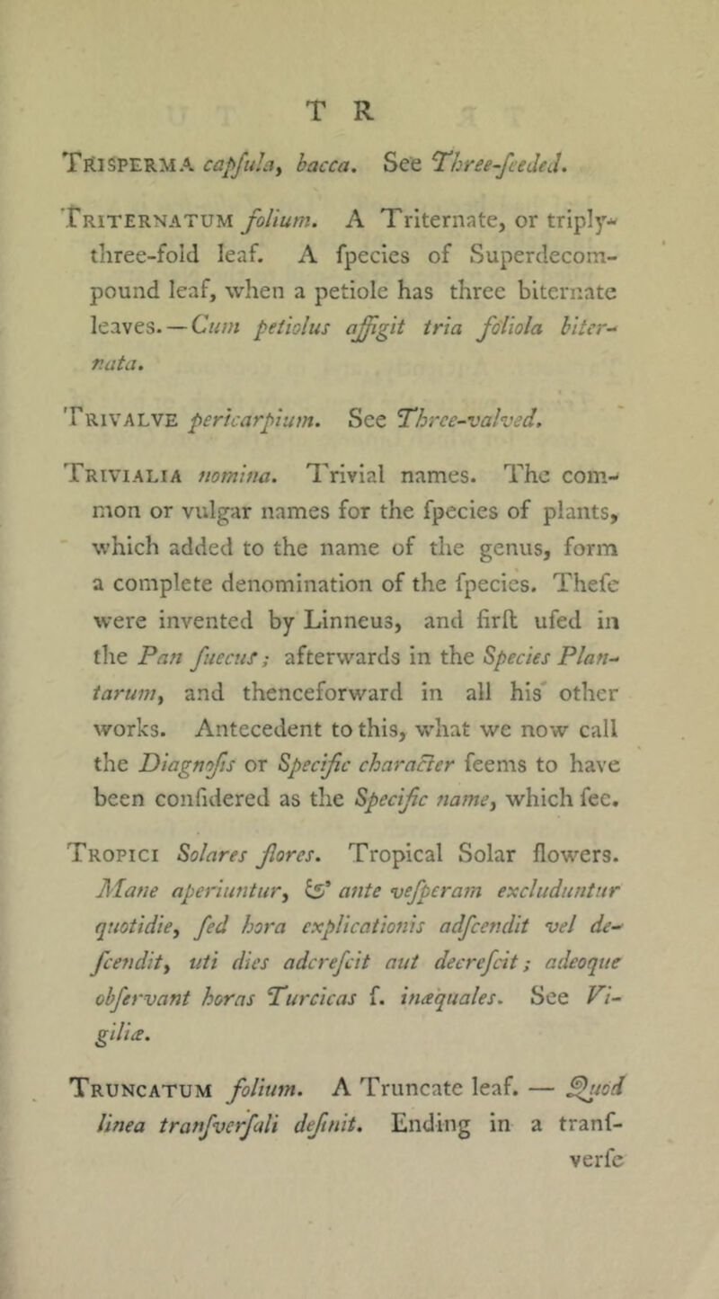 Trisperm A capfula, bacca. See Three-fee Jed. Triternatum folium. A Triternate, or triply- three-foid leaf. A fpecies of Superdecorn- pound leaf, when a petiole has three biternate leaves. — Cum peiiolus afflgit tria fdliola biter- nata. Trivalve pericarpium. See Thrce-valved. Trivialia nomina. Trivial names. The com- mon or vulgar names for the fpecies of plants, which added to the name of the genus, form a complete denomination of the fpecies. Thefe were invented by Linneus, and firlt ufed in the Pan fiecut; afterwards in the Species Plan- tarum, and thenceforward in all his other works. Antecedent to this, what we now call the Diagnofis or Specific character feems to have been confidered as the Specific name, which fee. Tropici Solares fores. Tropical Solar flowers. Mane aperiuntur, £5’ ante vefperam excluduntur quotidie, fed bora explications adfeendit vel de- feendit, uti dies adcrefcit ant decrefcit; adeoque obfervant horns Turcicas f. itieequales. See Vi- gilia. Truncatum folium. A Truncate leaf. — ^geod linea tranfverfali defnit. Ending in a tranf- verfe