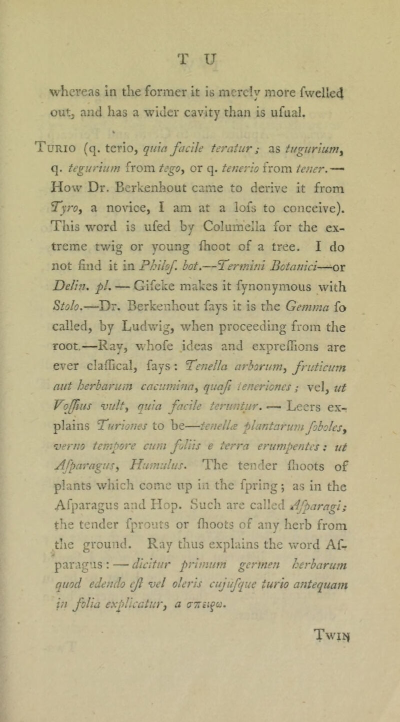 whereas in the former it is merely more fwelled out, and has a wider cavity than is ufual. * Turio (q. tcrio, quin facile teratur; as tugurium, q. tegurium from tego, or q. tenerio from tener.— How Dr. Bcrkenhout came to derive it from fTyro, a novice, I am at a lofs to conceive). This word is ufed by Columella for the ex- treme twig or young fhoot of a tree. I do not find it in Philsf bot.—'Termini Botanici—or De/in. pi.— Gifeke makes it fynonymous with Stolo.—Dr. Berkenhout fays it is the Gemma fo called, by Ludwig, when proceeding from the root—Bay, whofe ideas and expreffions are ever claflical, fays : Tenella arborum, fruticum nut herb arum cacumina, quafi lenerioncs ; vel, ut Voffuis vulty quia facile teruntur. •—• Leers ex- plains Turioties to be—tenella plant arum fobolcs, <verno tempore cum foliis e terra erumpentes: ut Afparagusy Hamulus. The tender flioots of plants which come up in the fpring; as in the Afparagus and Hop. Such are called Afparagi; the tender fprouts or flioots of any herb from the ground. Ray thus explains the word Af- - paragus : — dicltur primuni germen herbarum quod edendo if vel oleris cujufque iurio antequam in folia explicatin', a C7in$u. Twit*