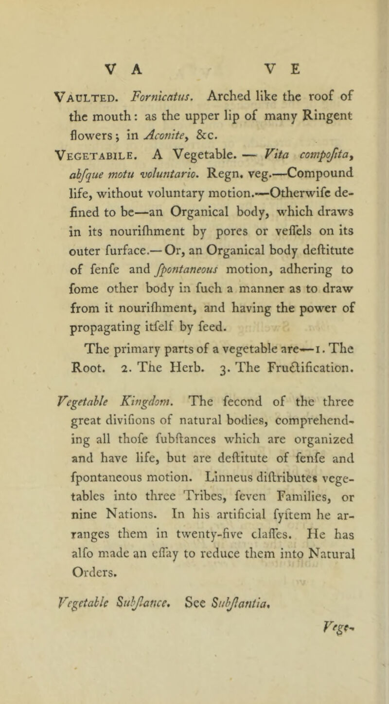 Vaulted. Fornicatus. Arched like the roof of the mouth: as the upper lip of many Ringent flowers ; in Aconite^ &c. Vegetable. A Vegetable. — Vita compofitat abfque motn voluntario. Regn, veg.—Compound life, without voluntary motion.—Otherwifc de- fined to be—an Organical body, which draws in its nourifhment by pores or veflels on its outer furface.— Or, an Organical body deftitute of fenfe and fpontaneous motion, adhering to fome other body in fuch a manner as to draw from it nourifhment, and having the power of propagating itfelf by feed. The primary parts of a vegetable are— i. The Root. 2. The Herb. 3. The Fru&ification. Vegetable Kingdom. The fecond of the three great divifions of natural bodies, comprehend- ing all thofe fubftances which are organized and have life, but are deftitute of fenfe and fpontaneous motion. Linneus diftributes vege- tables into three Tribes, feven Families, or nine Nations. In his artificial fyitem he ar- ranges them in twenty-five daffes. Fie has alfo made an effiay to reduce them into Natural Orders. V'gt- Vcgetable Subjkmce. See Subjlantia,