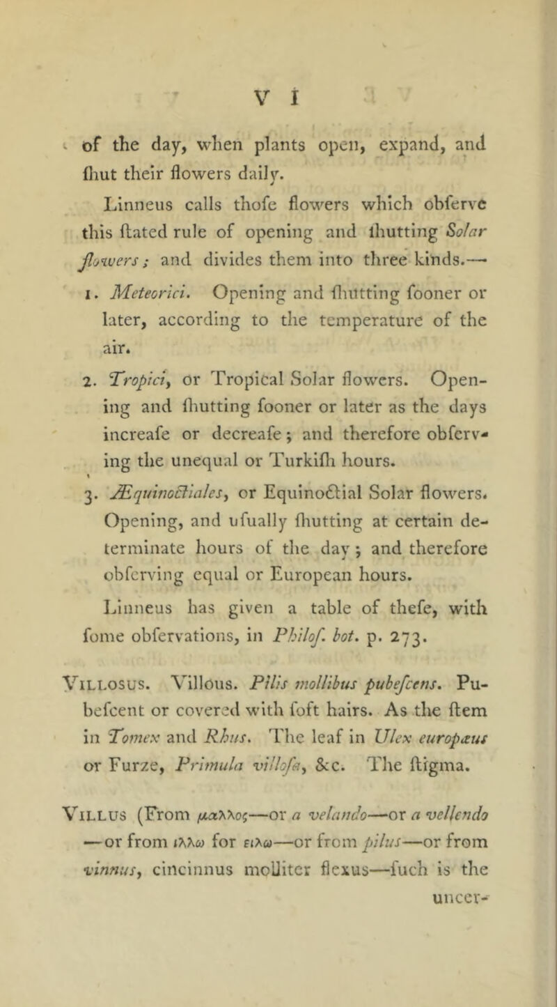 of the day, when plants open, expand, and lliut their flowers daily. Linneus calls thofe flowers which obfervc this ftated rule of opening and lhutting Solar flowers; and divides them into three kinds.—• 1. Meteorici. Opening and fluttting fooner or later, according to the temperature of the air. 2. Tropiciy or Tropical Solar flowers. Open- ing and lhutting fooner or later as the days increafe or decreafe; and therefore obferv- ing the unequal or Turkifh hours. i 3. JEquwoclialcs, or Equino&ial Solar flowers. Opening, and ufually {hutting at certain de- terminate hours of the day ; and therefore obferving equal or European hours. Linneus has given a table of thefe, with fome obfervations, in Philof. hot. p. 273. Villosus. Villous. Pills mollibus pubefcetis. Pu- befeent or covered with loft hairs. As the Item in Tomex and Rhus. The leaf in U/ex europxus or Furze, Primula vi'lofay Sec. The lligma. VlLLUS (From /xa*\e;—or a velando—or a vellcndo — or from 1 XKu for ej*«—or from pilus—or from vinnusy cincinnus mcUiter flexus—fuch is the uncer-