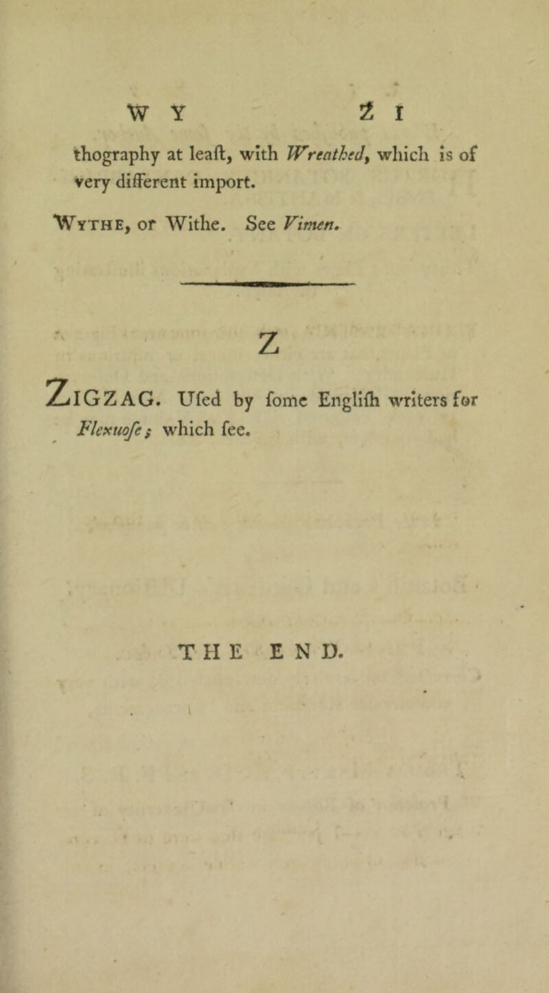 thography at leaft, with Wreathtdt which is of very different import. Wythe, or Withe. See Vimtn. z Zigzag. Ufed by fome Englifh writers for Flexuofe; which fee. THE END.