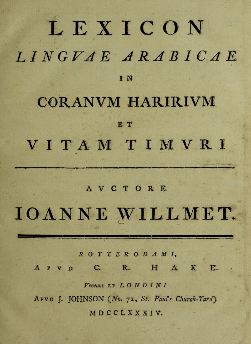 t LINGVJE ARABICAE IN CORANVM HAR.IRIVM E T VITAM TIMVRI A V C T O R E lOANNE WILLMET. C_ R O T T E R Q D A M I, A p V D C. E* H A. K EI. Veneunt et L O N D I N I Apvd j. JOHNSON (No. 72, St. Pauls Church-Tardy M D C C L X X X I V.