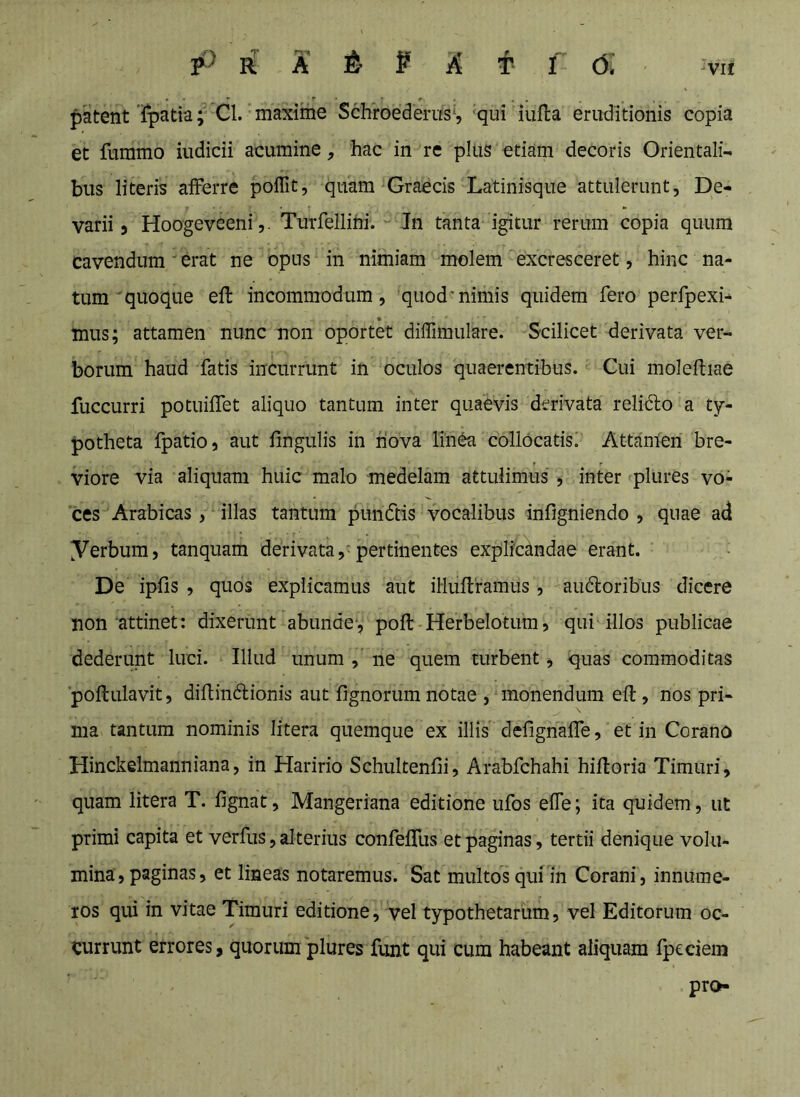 patent ipatia; Cl. maxime Schroederus*, 'qui iufla eruditionis copia et ftimmo iudicii acumine, hac in re plus etiam decoris Orientali- bus literis afferre pofTit, quam Graecis Latinisque attulerunt, De- varii j Hoogeveeni,. Turfellihi. Jn tanta igitur rerum copia quum cavendum erat ne opus in nimiam molem excresceret, hinc na- tum'quoque efl incommodum, quod'nimis quidem fero perfpexi- mus; attamen nunc non oportet dilTimulare. Scilicet derivata ver- borum haud fatis incurrunt in oculos quaerentibus. Cui moleftiae fuccurri potuiffet aliquo tantum inter quaevis derivata relidlo a ty- potheta fpatio, aut fingulis in nova linea collOcatisi Attamen bre- viore via aliquam huic malo medelam attulimus , inter plures vo- ces Arabicas, illas tantum pundtis vocalibus infigniendo , quae ad yerbum, tanquam derivata, pertinentes explicandae erant. De ipfis , quos explicamus aut illuftramus, audoribus dicere non attinet: dixerunt abunde-, poft Herbelotura, qui illos publicae dederunt luci. Illud unum , ne quem turbent, quas commoditas poftulavit, diflindbionis aut lignorum notae , monendum eft, nos pri- ma tantum nominis litera quemque ex illis defignaffe, et in Corano Hinckelmanniana, in Haririo Schultenfli, Arabfchahi hifloria Timuri, quam litera T. fignat, Mangeriana editione ufos effe; ita quidem, ut primi capita et verfus, alterius confefTus et paginas, tertii denique volu- mina, paginas, et lineas notaremus. Sat multos qui in Corani, innume- ros qui in vitae Timuri editione, vel typothetarum, vel Editorum oc- currunt errores, quorum plures funt qui cum habeant aliquam fpeciem pro