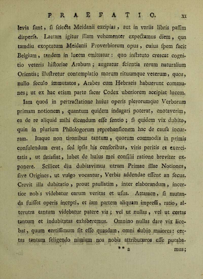 levia funt, fi fele^^a Meidanii excipias, aut in variis libris paffim ,^isperfa. Laetam igitur illam vehementer expediamus diem, qua tamdiu exoptatum Meidanii Proverbiorum opus, cuius fpem facit Belgium, tandem in lucem emittatur: quo inflituto crescat cogni- tio veteris hiftoriae Arabum; augeatur fcientia rerum naturalium Orientis; illuftretur contemplatio morum rituumque veterum, quos, nullo feculo immutatos, Arabes cum Hebraeis habuerunt commu- nes; ut ex hac etiam parte facer Podex'uberiorem accipiat lucem. lain quod in pertradlatione huius operis plerorumque Verborum primam notionem, quantum quidem indagari poterat, enotaverim, ea de re aliquid mihi dicendum efle fentio ; fi quidem vix dubito, quin in plurium Philologorum reprehenfionem hac de caufa incur- ram. Itaque non tironibus tantum, quorum commodis in primis confulenduni erat, fed ipfis his cenforibus, viris peritis et exerci- tatis , ut fatisfiat, lubet de huius mei confilii ratione breviter ex- ponere. Scilicet diu dubitavimus utrum Primae illae Notiones, five Origines, ut vulgo vocantur. Verbis addendae efTent an fecus. Crevit illa dubitatio , prout paullatim , inter elaborandum, incer- tior nobis videbatur earum veritas et ufus^ Attamen, fi mutan- 4a fuiflet operis incepti, et iam partem aliquam impreffi, ratio, al- terutra tantum videbatur patere via ; vel ut nullas, vel ut certas tantum et indubitatas exhiberemus. Omnino nullas dare vix lice- bat, quum certiffimum fit effe quasdam, omni dubio maiores: cer- tas tantum feligendo niraiiim nos nobis attributuros efie put^ba- ^ s mus;