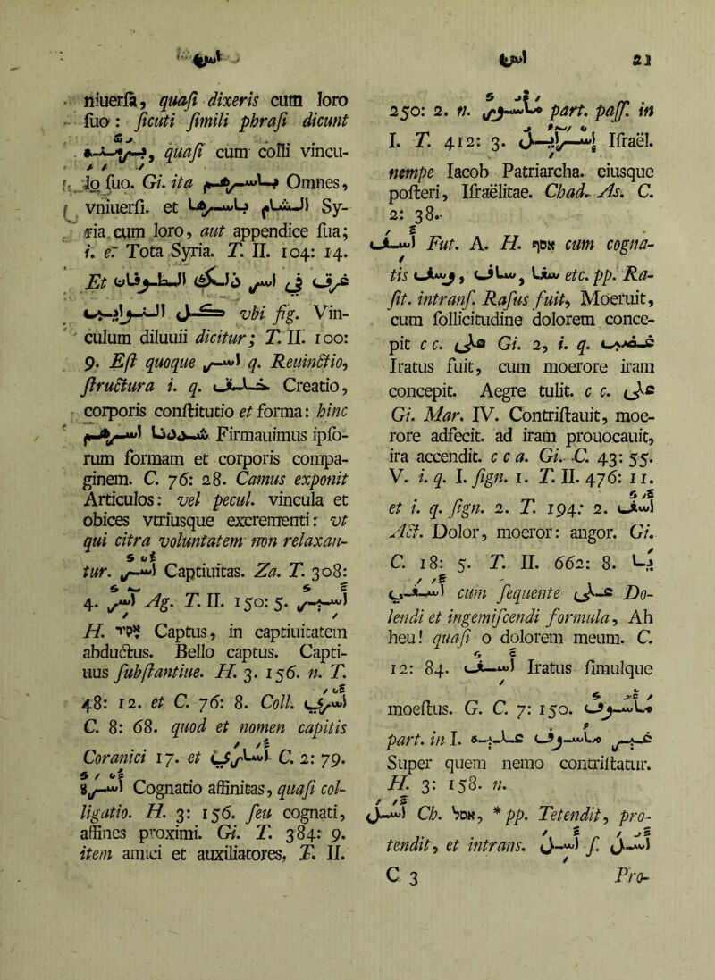 • niuerfa, qmfi dixeris cum loro (liO': jicuti fimili phrafi dicunt . quafi cum- coHi vincu- A t f,,Jofuo. Gi.ita Omnes, ^ vniuerfi. et Sy- . /pia,cum loro, aut appendice fua; /. e7 Tota .Syria. T. II. 104: 14. JSc olij-laJl (j <Jj/2 vbi fig. Vin-  ^ culum diluLiii dicitur; T. II. 100: 9. E fi quoque q. ReuinSfio^ flruSfura i. q. ouLa. Creatio, corporis conftitutio et forma: hinc Firmauimus ipfo- rum formam et corporis compa- ginem. C. 76; 28. Camus exponit Articulos: vel pecul. vincula et obices vtrfusque excrementi: vt qui citra voluntatem mn relaxan- 9 oi tur. Captiuitas. Za. T. 308: 4. Ag. T. II. 150: 5. H. Captus, in captiuitatem abduftus. Bello captus. Capti- uus fubflantiue. i/. 3. 155. n. T. 48: 12. et C. ‘]6: 8. Coli, C. 8: 68. quod et nomen capitis Coranici 17. et c, 2:79. 91 Cognatio affinitas, ro/- Ugatio. H. 3: 156. feti cognati, affines proximi. Gi. T. 384: 9. item amici et auxiliatores, E II. 250: 2. f/. part. pajf, in I. T. 412: 3. Ifrael. / nmpe lacob Patriarcha, eiusque polleri, Ifraelitae. Chad^ As, C, 2: 38- / f Fut, A. H. «iDx cum cogna- / tis f , \Juu etc, pp, Ra- fit, intranf Rafus fuit-, Moeruit, cum follicitudine dolorem conce- pit c c, Gi, 2, i. q, Iratus fuit, cum moerore iram concepit. Aegre tulit, c c. Gi, Mar, IV. Contrillauit, moe- rore adfeeit. ad iram prouocauit, ira accendit, c c a, Gi, -C. 43: 55. V. i, q, I. ftgn, I. T, II, 476: 11. o /5 et i, q, fign, 2. T, 194; 2. oiwl Acf. Dolor, moeror: angor. Gi. C. 18: 5. T, II. 662: 8. / /S ' cmn fequente Do- lendi et ingemifcendi formula, Ah heu! quafi o dolorem meum. C. O f 12: 84. «-i—Iratus limuique / moellus. G, C. 7: 150. part, in I. -.AV1V./O Super quem nemo contrilfatur. H. 3: 158. n, f /5' Ch, Vdk, * pp. Tetendit, pro- tendit, et intrans, f, C 3 Frch