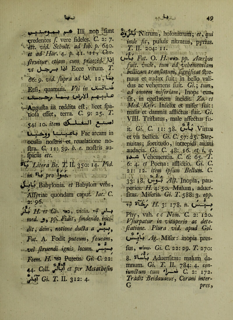 h-A lUi^ ■credentes f. vere jfideles. C. 2: j. fe. vid. Schult. ad Ioh. p- 64.0. ■■ it ad 'Har. '4.. p. 41 • .. . flmitut' cum^ primM^J^l vt S-=!^u^ Ecce vifum. T. ' ^ 66:9. vid. fupra ad 12, W • 1 _ .. f Etfi, quamiiis. Fti in iis reddita eft, licet ipa- Wa eflet, terra. C. 9: 25. T. 54: IO. item <^—X—*-Jl ' Xxl^jj LuL^W Fac arcam in f' oeiiis noib*« ^-et reuelatione no- j ftra.- C. vu/^g. h. e. noftris au- ^ Ipiciis ‘etc, ^ . ^Utera t-lt 35°= i4-' W- m pro V V. .s . j tJr^W .Babylonia, et Babyloinf vffes, > '■ ■ ■ . AlT^riae quondam capuf. lac. C. • 2r. g6. ^ H.-^t '€hi wa, vicin. rS - med. J9 pfi.^iJif, findendo mfi i t - dit, deitif notione duSta a ^ri^f Fut. A. Fodit puteum t foueam^ » 5 -vel ftrttendi ^ignise, locum, Foem. H. Puteiis. Gil'C.22: 44. Coli, ^^^yct per Metathefm Gi. T. II. 312: 4' ‘iSJitrum, holonitninri-; et^ \ui ' 'inde fit<i puluis nitratus, pyrius. T. II. 204: ji. / £ / 0»»W Fut. O. H.‘^i^i' pp. .Acerpus ■ fuit, vnd^, tum ad vehimentiam , .bdlic/Oin tranfiatum, Jign(ficat . nuus et audax fuit: m bello vali- dus ac vehemens fuit. Gi.; tum, ad omnem miferiam,' Inops ‘eua.* ■' fit, in egeftatem incidit. Zap et Med.^Kefr. Infelix et mifer'‘fuit: maliS'et damnis afflidlus fuit. Gi. VIII. Triflatus, male affedtus fu- 5 5 /. it. Gi. C. ii: 38.. t^yW Virtus et Vis bellica. Gi. C. $ j: 2j.'~^%rQ~ niiitas; fortitudo, ^ intuepidi. animi audacia..Gi. C. 48: :l6. et- q. Vehementia. C.'6: 6$.-‘T. 6: 4. et Poena: afflidio. Gi. C. 21: 12. item ipfum Bellum. C. 33* iSt Inopia, pau- peries.'J^. 4: 5a Malum, aduer- fitas. Miferia. Gi. T. 588: 3. opp. “Tw 178. n. / Phy, vah. c c Nom. V. 2:'120. Vfurpatur in vituperio ac dete~ fiatione. Plura vid. apud Gol. Miler: inopia pres- fus, wW* Gi. C. 22: 29. T. 270: /S / 8. Aduerfitas: maluni da- mnum. Gi. T. II. 784: 4. con- iunSfum cum C. 2: 172. Tradit Beidauaeus^ Corani inter- G pre$3