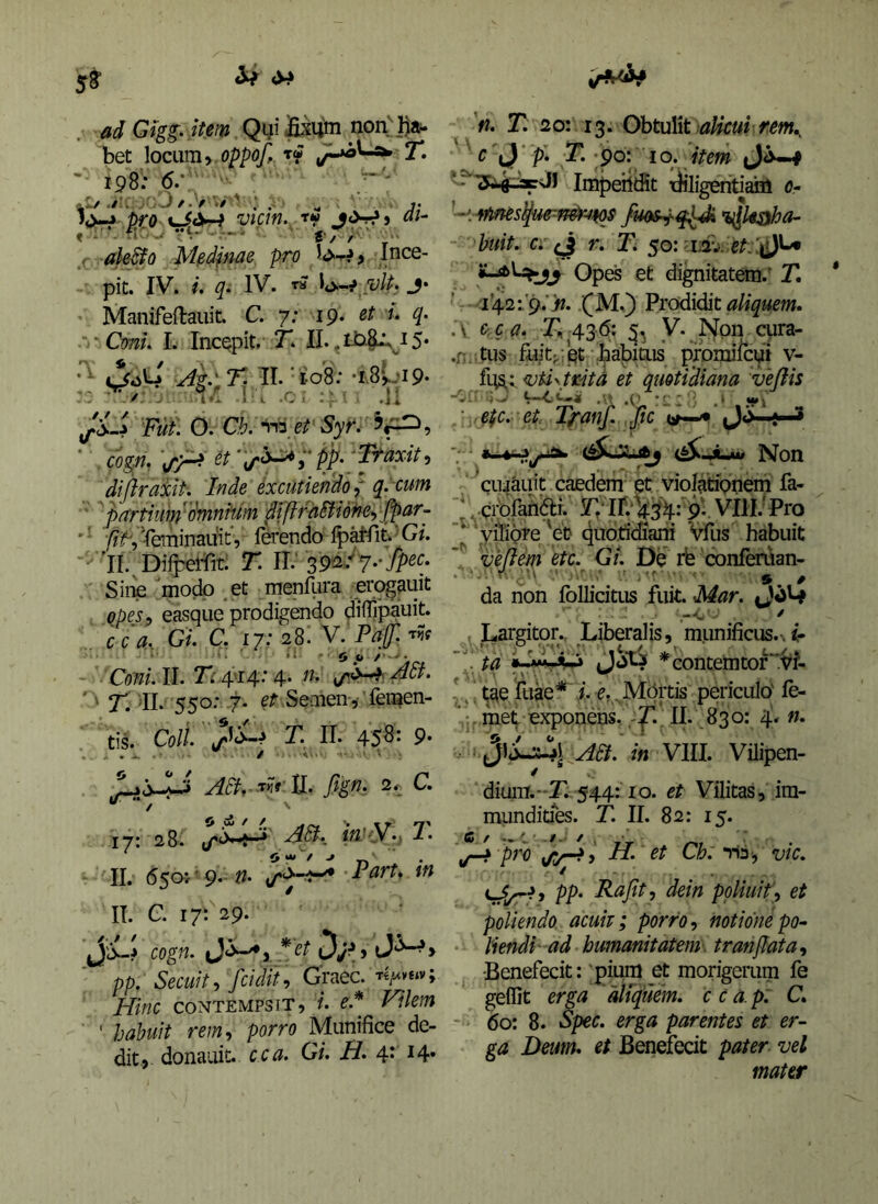 adGigg. item Qyi non^])a- bet \oc\im y .oppoff ‘t<f T. 198: 6.', ^1/./U. ^ ' j. piro Vim. TW ai- < ‘ • ■' - ' f / /■' ’ .( ak&o Mfidpiae pro ince- pit. IV. i. q. IV. « .vlp. j* Manifeftauit. C. 7; 19* Coni. L Incepit. 7*. II. O. C^. S;yr. cogn. ^/y-^ PP' diftraxiP. Inde excutiendo { q. cum pwrtiuip ^'(hnnium di fi rditiofte., fP^~ ■‘ ^f,'feiTiinauit, ferendo Ip^it^G/. 'il. Dirpel-Tit: T. ii; 39^. 7*-iP^':* Sine modo et menfiira erogauit opes, easque prodigendo diifipauit. . cc a.. Gl C, 17: 28. V. Paf. t?? I i ' 0 y ^ ' ' A c-r - Coni. II. 7<:.4'I4.* 4. fh ' r. di. 550: .7- et Semen-,'' felien- tis. Coli, 71 II. 45^* 9* / ■ -A'.- • ■ ' : . W tl. fign. 2r c. 17: 28. k'<.v., 7' II. 6505'' 9. 7art^ in IT. C. 17:^29. C0g«. ' pp. Secuit, fcidii, Graec. Hinc CONTEMPSIT, i. e.^ Vilem ' hahuit rem, porro Munifice de- dit., donauit. cca. Gi. H. 4* ^4* 'fi. T. 20: 13. Obtulit c J P* 71 ;9o: Iq. item ‘ Impeilifit iJiligeriti^ 0- '<-fmes^u<rmtr-4^ %^kaha- huit. Ci r. Ti 50: i;2v. Opes et dignitatem.- T, li^i^yst. fM.) Prodidit .\ cca. T, 436: 5, y. ISIpn cura- .f; tus fu/t;. et babiais promiicyi v- fqs,: vUyititd et quotidiana vejiis ■ epc. et. Tganf. .Jic~ii^' •- {^Jum Non cuijauit caedem et violationem fa- \ .C,rbfaiiar. F, ir. V^'4: pV VIH; Pro ‘yiliore 'et quotidiani Vfus habuit vefiem etc. GL De rb confenian- • ■*■ 'C,’' ■' ■ , ■' ■ 9, * da non foUicitus fuit. Mar. tjoW : Largitor., Liberalis, munificus..^- -j.’ r. T..,; itfC *’ . tq (Jow ^contemtor .Vi- t^e fuae* i e, ,M5rtis periculo' le- meij. exponens.II. 830: 4. n. VIII. Vilipen- diura.*T. 544: IO. et Vilitas, im- mundities. T. II. 82: 15. ^ pro H. et Ch.'yin; vic. PP' I^tljit, dein poliuit), et poliendo acuit; porro, notionepo^ liendi' ad humanitatem\ tran jiat a, •Benefecit: 'pium et morigerum fe geffit erga 'aUjuem. cca.p: C. - 60: 8. Spec. erga parentes et er- ga Deum, et Benefecit pater vel mater