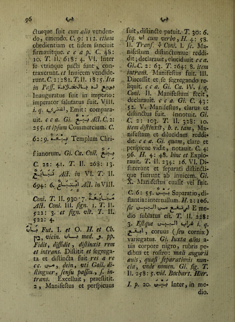 g6 dusque fuit ciim.alio venden- do, emendo. C. 9: 112. ctiani obedientiam et bdem fanciuit firmaiiitque. c c a p. C. 4.8: 10. T. Jl.\6i8: 4. VI. Inter fe vtrinque padi funt,, con- traxerunt, r/ Iniiicem vendidc- runt.C.2: 282.T.II. 18:5’.//^ Inauguratus fuit in imperio: imperator falutacus fuit. Vili, i. q. IjEmit: compara- uit. C C a. Gi. Act.C.i'. 25^. Commercium. C. 62 :9. Templum Chri- ✓ O ^ f ianorum. Gi. Ca. Coli C. 22: 4.1. T, II. 268: 13. Jll}, in VI. T. II. 694: 6. Aa. inWWl. Coni. T. II. 930 • 7. ^(7. Co«/. 111. fign, I. T. 1!. 5’22: 3.ftgn. vlt. 7. II. ^522: 4. uL-^ JFm/. I. et O. H. et Cb. 1^3, ‘vicin. ? med. j. pp. Fidit, diffidit, dijlinxit rem et intrans. Diftitit et fegrega- ta et dillinda fuit.m a re cc. u—^5 dein^t ^ti Gall. dU flingucr, fenfu paffiu., f. in- trans. Excelluit 5 praeftitit. 2 j Manifeftus et perfpicuus fuitjdiftinde patuit. T. 50: 6, feq. lyl cum ^erho^H. 4: j8. 11. Tranf. ^ Coni, I. fc. Ma- nifeftum diAindumiie reddi- dit ; declarauit, elucidauit ce a, Gi.C. 2: 63. T. 264: 8. item intrans. Hanifeftus fuit. III. DiscelTit et fe fegregando re- liquit. c c a. Gi. Ca. IV. l q. Coni. IL Manifeftum fecit, declarauit. c c a, Gi. C. 43: $2. V. ManifeHiis, clarus et diftindus fuit, innotuit. Gi. C. 2: 103. T. II. 328: IO. iteni diftinxit, h. e. tam ^ Ma- nifellum et dilucidum reddi-^ dit. c c a. Gi. quam^ clare et perfpicue vidit, notauit. C. 4: 96. H. 4: 48. hinc et Explo- rauit. T, II. 234: 16. VI. Di- ftiterunt ct feparati diftindi- que fuerunt ab inuicem., Gi. X. Manifeftus euafit vel fuit. C. 0: 55. Separatiojdi- llantia.-interuallum.Tf. 2: lod. ftc e dio fublatus eft. T. II. 228: 3. EJique uv,^_aJ) /. q, ^JLd , coruus {feu cornix) variegatus. Gi. luxtci alios a- iiis corpore nigro, rubris pe- dibus et roltro: mali augurii anis J quafi fcparationis nun- ciUy mde nomen. Gi. fig. T. 11. 25”8: ,^.vid. Bochart. Hier. ^ ✓ I. p. 20. Inter, in me- dio.