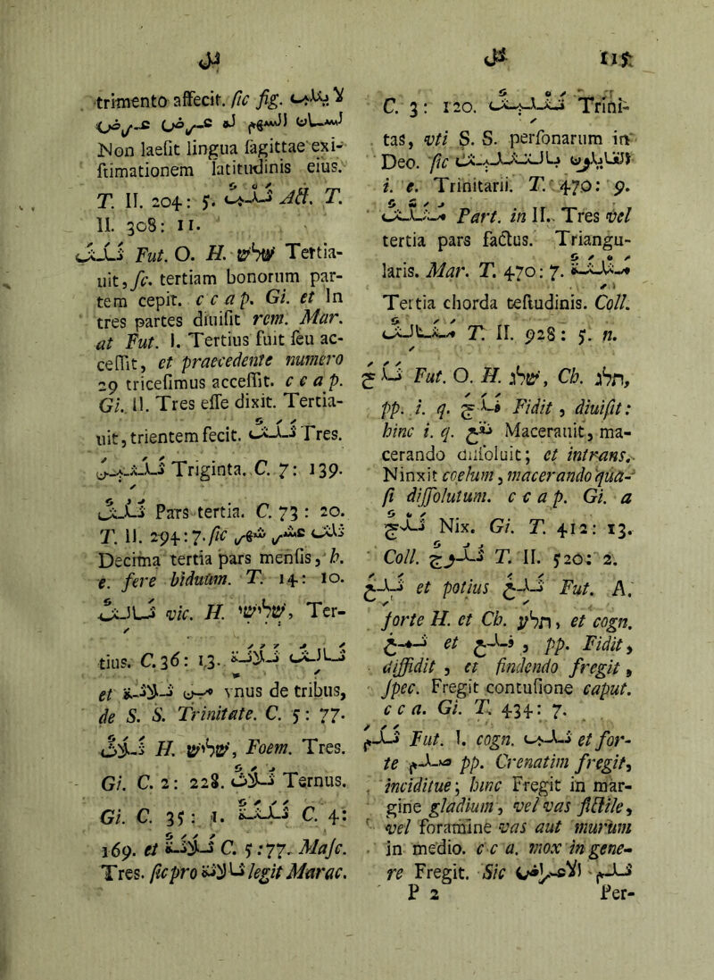 . trlintnto affecit, fic fig. ^ (*6**^f oUjwwJ JNon laefit lingua fagittae exi- ftimationem latitudinis eius. T. II. 204-1 $• T, II. 308: II. J;Xi Fut.O. H trW Tertia- uit,/i.'. tertiam bonorum par- tem cepit, c c/i p. Gi. et In tres partes diuifit rem. Mar. at Fut. 1. Tertius fuit feu ac- cedit, et praecedente numero 29 tricefimus acceffit. c e a p. Gl. 11. Tres effe dixit. Tertia- iiit 5 trientem fecit. tXi-J Tres. Triginta. C. 7: 139. ✓ jL^-i Pats tertia. C. 73 : 20. T. 11. 2^4.: 7.fi€ ^ Decima tertia pars meofis,'/?. e. fere hidutim. T. 14.: 10. ^JLJ mc. H. Ter- tius, C.l6\ 13.cXILJ » f et ^ vnus de tribus, de S. S. Trinitate. C. 5: 77. H. 15^'6s^’, Foem. Tres. Gi. C. 2: 228. Ternus. Gi. C. 3^: ;i. tJiJLj C. 4: 169. et C. ^ .-77. Maje. T res. fic pro ^ legit Mar ac. tas, ^)ti S. S. perfonarum in- Deo. fic i. e. Trinitarii. 0 m / J . T r . > c;v_L.;o* Fart. //21!.. Tres ftel tertia pars fadlus. Triangu- £» ^ • /• laris. Mar. T, 4.70: 7. ✓ i Tertia chorda tefludinis. Coli, 'F. II. 928 t fl. ✓ Fut. O. H. :tSr’, Cb. yhn, pp.i. q. ^ Fidite diuifit: hinc i. q. Maceraiiit, ma- cerando Oiiibluit; ct intrans,- Ninxit coelum, macerandoqua- fi diffolutum. c c a p. Gi. a ^vLj Nix. Gi. T. 4.12: 13. Coll. T. II. 5:20; 2. potius Fut. A. jorte H. et Cb. > et cogn. et 3 pp. Fidite diffidit 5 et findendo fregit, Jpec. Fregit contufione caput, c c a. Gi. T 4.34: 7. Fut. 1. cogn. et for~ te pp. Crenatim fregit^ , mciditue\ hinc Fregit in mkr- gfmQ gladium ■} ‘Del vas jiflile^ ' vel foramine vas aut murum ■ in medio, c c a. mox in gene- re Fregit. Sic 4>1^wcVd j^_Li P 2 Fer-