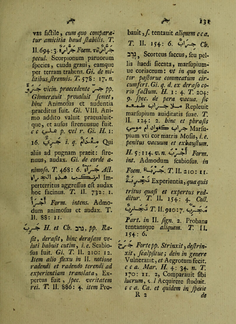 vas fidile, cum quo compara-^ tur amicitia haud Jlabilis. T. II. 694.: 3. Focm. pecul Scorpionum paruorum fpecies, cauda graui, eamqiie per terram trahens. Gi, de mi~ Iitihusjlremis. T. 57S: 17. «. vicin. praecedente pp. Glomerauit . prouohit femet 1 hinc Animofus et audentia praeditus fuit. Gi. Vlll. Ani- mo addito valuit praeualuit- ' que, et aufus ftrenuusue fuit. c c p. vel r. GL H. i: aliis ad pugnam praeit: ftre- nuuSj audax. GL de corde a* niniofo. T. 468: 6. Act. iV y) Im- erterritus aggreffus eft audax oc facinus. T, II. 732: i. Form. intens. Admo- dum animofus et audax. T. 11. 88: II. H. et Cb. , pp. Ra- > fit i der a fit i hinc derajam ve-, luti habuit cutim^ i. e. Scabio- fus fuit. Gi. T. 11. 210: 12. Item alio fiexu in II. notione radendi et radendo terendi ad experientiam translata^ Ex- pertus fuit , Jpec. veritatem rei. T. II. 886: 4. item Pro- 13^ bauit,/ tentauit aliquem cca» T. II. 154: 6. Ck ✓ yiy j Scorteus faccus, feu pel- lis haedi ficcata, marfupium- ue coriaceum: vt in quo via- tor pajlorue commeatum cir- cumfert. Gi. q. d. ex derafo co- rio fafilum. H. i: T. 204: 9. fpec. de pera vacua, fic ^ Repleuit marfupium auiditatis fuae. T. II. 124: 2. hinc et phrafis Marfu- pium vti cor matris Mofis, i. e. penitus vacuum et exbaujlum, H. $:\\^.v. n. Form. int. Admodum fcabiofus. in Foem. T. 11. 21 o: 11. i» ✓ • X Experientia, tritus quafi et expertus red- ditur. T. II. 154: 4. Coli T. If. 910:7. Fart. in II. fign. 2. Probans tentansque aliquem. T. 11. IJ4: 6. Forte pp. Strinxit ^dejlrin- xitj fcalpfitue; dein in genere Vulnerauit, Aegrotum fecit. c c a. Mar. H. 4: 34. «. T. 170: II. 2, Coraparauit libi lucrumAcquirere ftudutit. c c a. Ca. et quidem in fpetie R 3 de