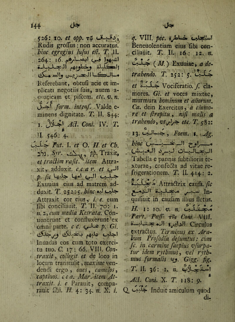 144- 526: 10. et opp. r& Rudis groffiis : non accuratus. hinc egregius lujus efl. T. ,11. 264: 16. l^Ai.5 *.X-a_X_3:v3) islUX^^J) 1^51. Referebant, obtufi acie et im- plicati negotiis fuis, auem a- anaticam ec pifcem. etc. v. n. form. intenf. , Valde e- rninens dignitate. T, II. 84-4: I. ConL IV. T. . II. 4' Fut. I. et O. //. et' Ch. Syr. .lil-y., Traxit, et tratlim rafit. item Attra- xit, adduxit, c.car. et c^-ll P‘ L^) (^Jl CA_X_::>. Exuuias eius ad matrem ad- duxit. T. 2)2: 5’. bine Attraxit cor eius, i. e. eum fibi conciliauit. T.‘II. 70:- 1. 72.2, cum media Kcsrata. Cdn- uenerunt et confluxerunt ’ex omni parte, c c. p. Gi. Inuadas eos cum toto exerci- tu tuo. C. 17; 66. VIII. Con- ' traxit.^ collegit et de loco in locum transtulit, maxime ven- dendi ergo 5 oues .t jamelos, capiiuos. cca. Mar^ item At- traxit. i. e Parauit, compa- rauit fibi. H. 4: 34. n. X. i. q. Vlir. pec. Beneuolentiam eiiis^libi con- , ciliauit. T. II.: 16 : 12, n. o » j • ( a/. ) Exiiuiae, a de- trahendo. T. I<y2l J. et Vociferatio, yr cla- mores. Gi. et voces mixtae, “ murmura hominum et aliorum, Ca. dein Exercitus, 4? clamo- re et flrepitu .i nifi malis a trahendo i etc. T. 5-82: o y 13. (^Jl—, Foem. i. .Ag, ■ hinc —'1^—^ o^A-1 c33--a-JL.2CvJJ Tabella e pannis fiibtilioris te- xturae, confeila ad vitae re- , frigerationem. T. 11. 414: 2, i ✓ ✓ • Attradlrix cmH. fic In- quiliuit in caufam illius fletus. TT ^ ^ f» ^ H. I: j o. V. n. c^-a-.v-2Cn^ Part. PajJ': rvs Coni. Vilf. «:__.^X,:.'_2p .♦Jl Circulus extradus. Terminus ex Ara- bum Profodia dejumtus: cum fc. in carmine faepius vfurpa- tur idem rythmus^ vel ryth- mus formalis ^j. Gigg. fig, - T. II. 30: I. 72. Alt. Coni. X. T. 118: p. Q. Induit amiculum quod di-