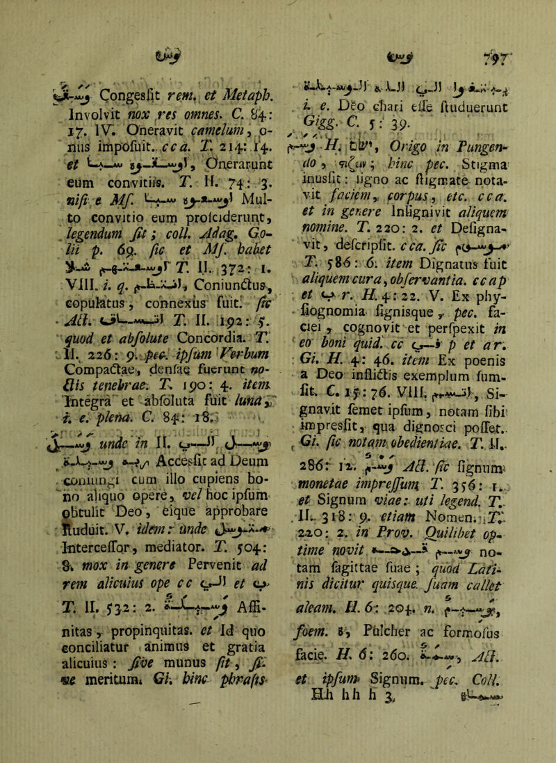 CongesIU rem,^ et Metaph. Involvit nox res omnes. C. 84; 17. 1V“. Oneravit Qamelam^ 0- niis impofuit.. ccd. T. 214: 14. gf La^ Onerarunt eum convltifs. T. If. 74: 3. nifi e Mf. Mul- to convitio eum prolcjderun,t5 , legendum Jii; coit, jddag, Go- lii p. 6p, fic et Mj\ habet T, II. 372: I. Vili. i. q. Coniundtus^, copulatus, connexus' fuiti /k . Ati. T. II. J92: y. quod et abfolute Concordia. T. 'II., 126: ^.•:)p.ec.. ipfum^f^e4'bim Gompa^tae-, denfae fuerunt no- Qis tenebrae. T, 190: 4. itent Integra et abfoluta fuit lund '^ t, e. plena. G. 84.* 'iS» ! unde in II. o-—II Accesfic ad Deum . coniungi cum illo cupiens bo- ''ho aliquo opere 5. c7f/ hocipfum obtulit Deo , eique approbare nuduit. V. idmr unde Interceflor, mediator. T. 504: mox in genere Pervenit ad rem alicuius ope cc c^J et o- T. II. 532: 2. Affi- nitas, propinquitas, et Id quo conciliatur animus et gratia alicuius : ^ve munus fit, fi: «6 meritumt Gh bine- pliraffS- 1)’ 8»'dl ^-11 . i. e. D^o cbari eife ftuduerunt , c. f39. Hi , Origo in Pungen^ do, ; hinc pec. Stigma inusiit: ligno ac ftigmate nota- vit faciemy corpus^ etc. cca, et in genere Inlignivit aliquem nomine. T, 220:2. et Deligna- vit, defcriplit. j/fr T. 58^^: 6: item Dignatus fuit aliquem cura ^ obfervant ia. ccap et r. V. Ex phy- fiognomia- Egnisque ^ pec. fa- ciei , cogno vit' et perfpexit in ' eo boni quid, cc p et a r, : Gi, H. 4; 46. item Ex poenis a Deo infliftis exemplum fum- fit^ C, i f<: 26. Vili, Si-- gnavit femet ipfum, notam libi' impresiit,- qua dignosci poffet.. ^ Gi. fic notam obedientiae. T. fl,. , £* » ^ 280:- 12, Ati.'fic fignumi monetae imprefiitm T. 3^6: j.. et Signum viae:- uti legend. Jl- .lE-318: 9. etiam Nomen.^iT^ 220: 2. in Prov. Quilibet op~ time novit no- tam lagittae fuae ; quod Ldfi- nis dicitur quisque, fuam callet aleam. H.61, 204. n. foem. 83 Pulcher ac formofus facie. H 6: 260. ✓ et ipfutn Signum, pec. Coli. Hii hii E 3, ^