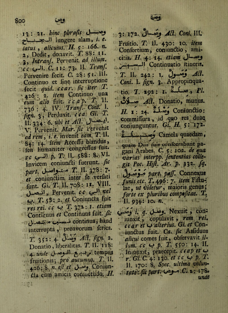 . : 21. hinc pbrafts jnJJ lungere alam, i. c» latus ^ alicuiusrH. s' 2, Dedit, doaavic. T. 88: ii. ..g, IntKanj, Pervenit ad illutn» ■cc C. 11^: 73» . Peryenire fecit. C. 28: 5 Continuo et iine interruptio^ .fecit ^uid, ccav. fic itcv T» ' 426 2, item Ciontinuo una ' cum 'alio fuit, 'ccap* > 73^ • 4*' ^*ItanJ’.- Coni. I. ■ Perducit, Oi. T. .. 11^ • V: Pervenit. MaK/ic jfhrvQhit '^adrem, invenit eam, T.il. ' Sf: I f-' AccefTii bljindus, Jen humaniter ^cohgrefTus fuit. :cc p* T:^l 588: 8..>VI. Invicem conium^i fuerunt, fic parh 8(7^: 7* et coniundim- int^ fc vverlati ■ funt. Gi. r.,ll, 708: ifr VIII. * , Pervenit, cc ^oel iu>. T. 5^’- 2. e/ ConiunCta fpit res rei. cc ^ T. 37*'* Contifi;uus et Continuus fiiit. 'Jic .’ continua, haud interrupta, proavorum feries. 2\ 352: 4 M. 0gn- 2. Donatio, liberalitas. T. H. 118: unde tempi\3 fruitionisj pro autumno. T.^ II. 426^ 8yW. e/l et^^ Coniun” jtU c^ni amicisj conkidudo. J/. 3: 172..M. ConullU Fruitio. T. 11. 430: 10. item Confortium, coniundlio , ami- citia. H. 4: 14. etiam Continuatio itineris. \.j. y • ^ \ ‘ ^. ' T. II. 242: 1. Coni. 1. fign, 3. Appropinqua- iio. J. 29^2: I. i—1^1» ' J[l. Donatio, munus. H. 1: 24. Coniundio: . commiffura, id quo res duae, coriiunguntur. Gi. H. Si 172» Camela quaodam, * quah^ Dus (uls confecrabant pa- gani Arabes. C. J-: J02. de ^ua, mrias interpp. Jeritentias colle- git Poc. Hifl. Ar. > J32* fi* r Connexus funis.etc. 7- ttem Fiftu-: lae, ut videtur i maioris genus; forte ex pluribus compofttae. T. • II- 934'- ^ - ' i^^yi. :q. Nexuit, cori-: • iunxif, copulavit, rem rei» ' cea r it ‘^’altetius. G/. et Con- iundus fuit. Ca. fic Asfiduus alicui comes fuit, obfervavit il- ium, cc V p. T. ‘ liiiunxit, praecepit, ceap et • - r.*'Gii*C: 4:130. V p- II. 170: 8. Spec. ultima volun- yjate\ficpfirt:/(ji^j^'-C» t: 17&