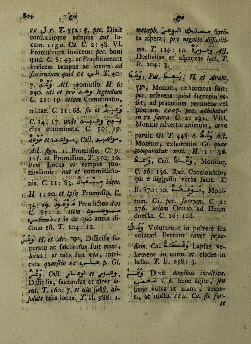 |o4- . cc (J T. T. $, pec. Dixit conilituitqiie tempus aut lo- cum. cfga. Ca. C. 2: fS. Vf. Promiferunt invicem: pec^ boni quid. C. 8: 4-3. Praellituerunt Jnvicem tempus ac locum ^faciendum quid ce T. 40: 7. AB. promisfio. H. 6: 240. uti et pro legendum C. 21; ip. Comminatio, minae. C. 11: ^8. pc et ' . -r., ' €.14:17. unde «>—4--^' ipc^-^ dies comminata. .C. jo: jp. , et , Cedh AB. Pgm I. Promisfio. C 9: 2 15*. Promifltim. T:.$<yO:. 19.. - 'item iCocus 1?/ 'tempus 'p^o- ' misfionis: et comminatio^ * nis' C; II: 83. id^nt’. ✓ yK 1:20. et ipfa Promisfio* .C* 74: 29. Pr^e^iiflus C. 8 ^ 2- 1^—is de quo antea di- tium ell. T. 104: 12. et Ar. Difficilis fu^ peratu ac falebrofijs fuit mons, locus ; et talis fuit intri- cata quaepio cc o—l—® p. Gi, , a»//, et Difficilis, faiebrofus et alper /u- ' /tti. T. i6a: 7. // ufu jul^p: ah- \ Jolute talis locus. J.'11. 988: i. fnetapb. (^.x..Muvf {^mt* ta afpera; pro negotio difficillh mo. T. 114: 10. ab. Declivitas, et afpecjcas lod, T. 11. 204: 3. . ‘ 1»-^ j Fut. H. et Arafn, Monuit > exhortatus ftiit: pec., referens quod’ futurum-es- fet, ad praemium pertinens ivel piOenana. ecap. pec, adhibetur in.re facra. ]C. 2: 231, Vlll. Monilis advcertit'animum^, iisvc paruit. G/. T. 448: 6. ^-^j AB, Motritio j exhortatiOi Gi. quae d^omparatur retu H. 1: 3^* » CqIL Ipl—^, Moniton e. 26:- 136. Spec. Concionator^ qui e fdggeHu verba facit. 2^ IL 870: 10. c^—Mpni- - tum. GL pec. ficrum.. C. 2:: 27^ etiam Oratio; ad Deum, direda. C.. 16; 126. (^-ej Volutarunt in pulvere feu; volutari fi veru nt canes prae- dam. Ca. Lapfus Ve-, hetnens in curui. et clades, in bello. T, 11. 2 > 8: 3., ixic domibus incolisve, f. e.' bene agite, feu bene vobis iit mane vespe- ri > aCnoitu. cc a, Ca» pc for- te