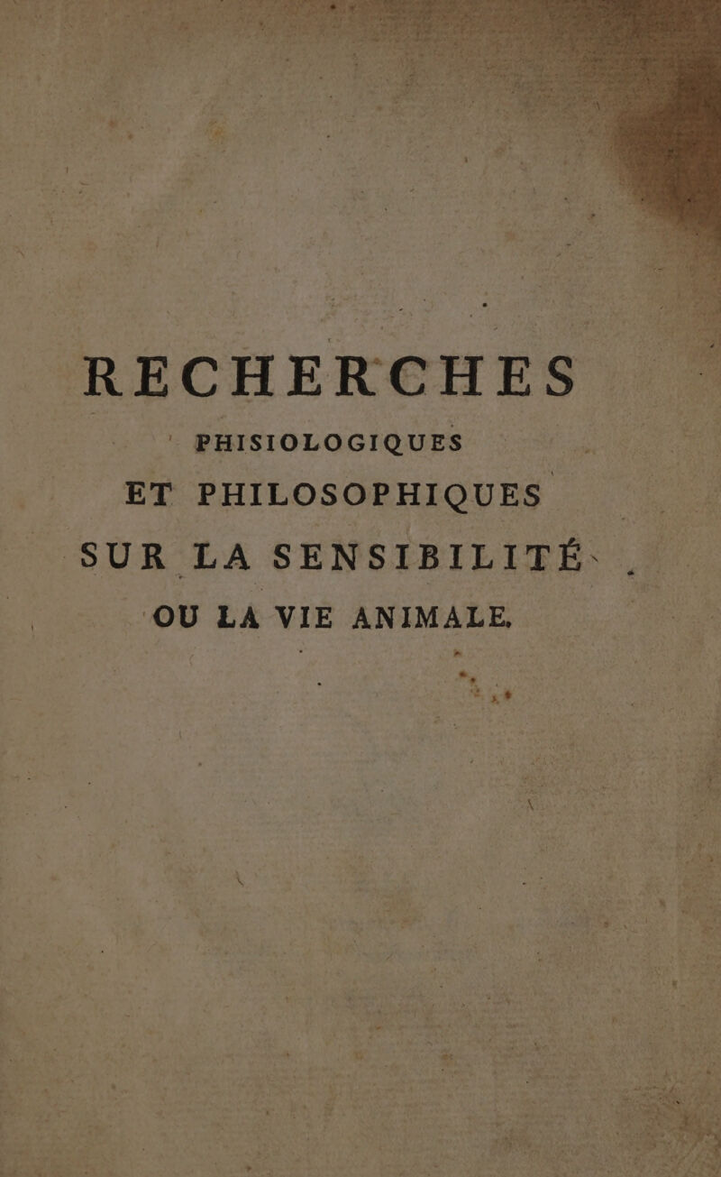 1 pr 2 7 LA L4 * fee  LOT + 4 re $ 2. CR à La : l n ; »  RECHER | |. PHISIOLOGIQUES Fi ET PHILOSOPHIQUES SUR LA SENSIBILITÉ. . | OU LA VIE ANIMALE. 4 » : LS k : ‘ 7 L-- d F2 « 1 ABLE ‘ j Le LL à * &amp; à ” L LÉ à # Fat xs : ? à \ + Û . dy , x æ: pa . Ê (l s s 222 ï N x miss # NU “4 u Ph “ : à ls CS “ LE | T4 . 0 | LA 2 Ets 1 ' b Er ] ai l f ’ 1]